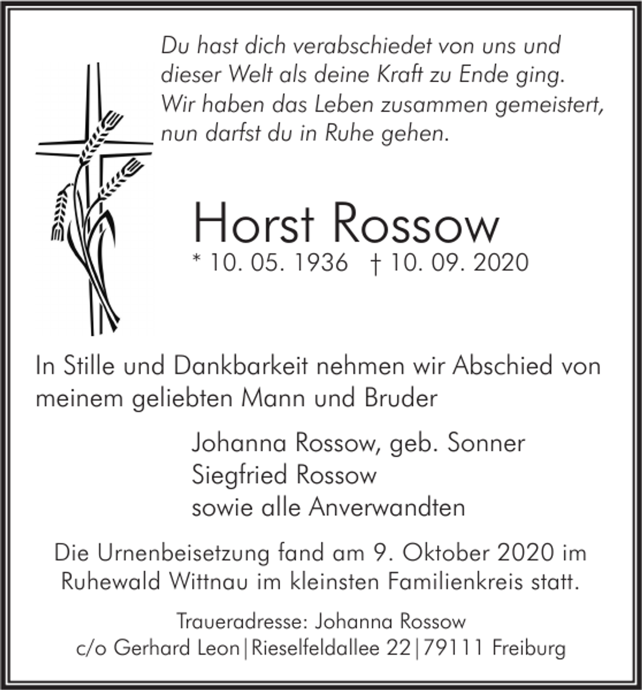 <p>Du hast dich verabschiedet von uns und<br />dieser Welt als deine Kraft zu Ende ging.<br />Wir haben das Leben zusammen gemeistert,<br />nun darfst du in Ruhe gehen.</p><p>Horst Rossow</p><p>* 10. 05. 1936 † 10. 09. 2020</p><p>In Stille und Dankbarkeit nehmen wir Abschied von<br />meinem geliebten Mann und Bruder<br />Johanna Rossow, geb. Sonner<br />Siegfried Rossow<br />sowie alle Anverwandten<br />Die Urnenbeisetzung fand am 9. Oktober 2020 im<br />Ruhewald Wittnau im kleinsten Familienkreis statt.<br />Traueradresse: Johanna Rossow<br />c/o Gerhard Leon|Rieselfeldallee 22|79111 Freiburg</p>
