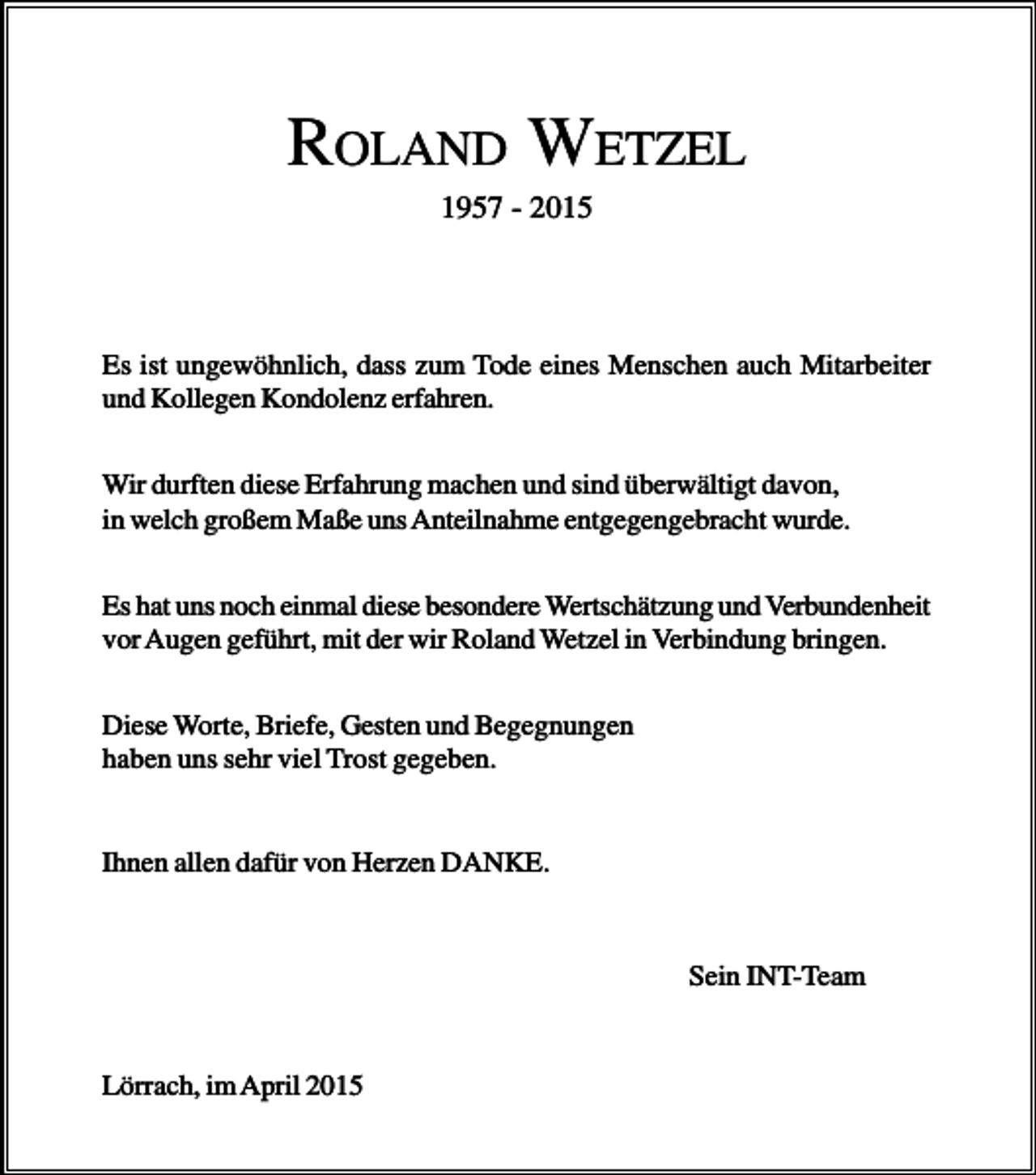 <p>ROLAND WETZEL<br />1957 - 2015</p><p>Es ist ungewöhnlich, dass zum Tode eines Menschen auch Mitarbeiter<br />und Kollegen Kondolenz erfahren.<br />Wir durften diese Erfahrung machen und sind überwältigt davon,<br />in welch großem Maße uns Anteilnahme entgegengebracht wurde.<br />Es hat uns noch einmal diese besondere Wertschätzung und Verbundenheit<br />vor Augen geführt, mit der wir Roland Wetzel in Verbindung bringen.<br />Diese Worte, Briefe, Gesten und Begegnungen<br />haben uns sehr viel Trost gegeben.<br />Ihnen allen dafür von Herzen DANKE.</p><p>Sein INT-Team</p><p>Lörrach, im April 2015</p>