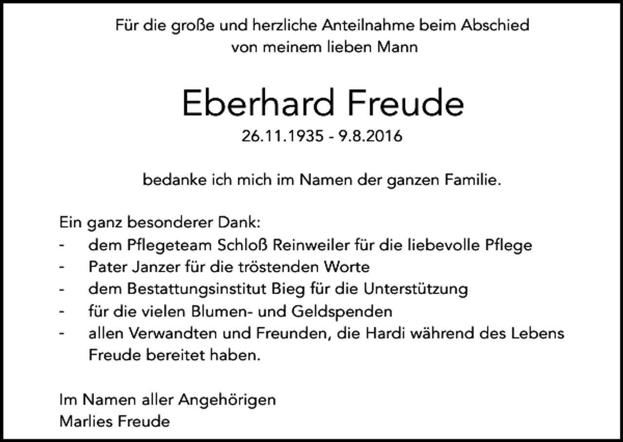 <p>Für die große und herzliche Anteilnahme beim Abschied<br />von meinem lieben Mann</p><p>Eberhard Freude<br />26.11.1935 - 9.8.2016<br />bedanke ich mich im Namen der ganzen Familie.<br />Ein<br />-</p><p>ganz besonderer Dank:<br />dem Pflegeteam Schloß Reinweiler für die liebevolle Pflege<br />Pater Janzer für die tröstenden Worte<br />dem Bestattungsinstitut Bieg für die Unterstützung<br />für die vielen Blumen- und Geldspenden<br />allen Verwandten und Freunden, die Hardi während des Lebens<br />Freude bereitet haben.</p><p>Im Namen aller Angehörigen<br />Marlies Freude</p>