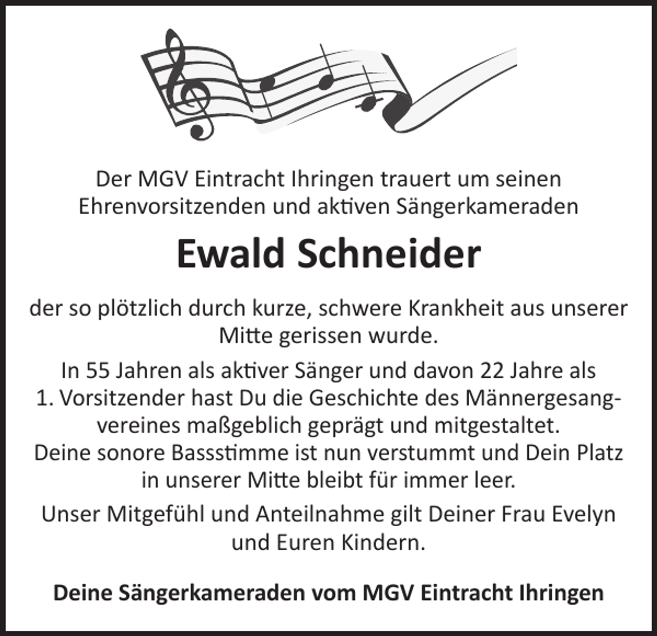 <p>Der MGV Eintracht Ihringen trauert um seinen<br />Ehrenvorsitzenden und aktiven Sängerkameraden</p><p>Ewald Schneider<br />der so plötzlich durch kurze, schwere Krankheit aus unserer<br />Mitte gerissen wurde.<br />In 55 Jahren als aktiver Sänger und davon 22 Jahre als<br />1. Vorsitzender hast Du die Geschichte des Männergesangvereines maßgeblich geprägt und mitgestaltet.<br />Deine sonore Bassstimme ist nun verstummt und Dein Platz<br />in unserer Mitte bleibt für immer leer.<br />Unser Mitgefühl und Anteilnahme gilt Deiner Frau Evelyn<br />und Euren Kindern.<br />Deine Sängerkameraden vom MGV Eintracht Ihringen</p>