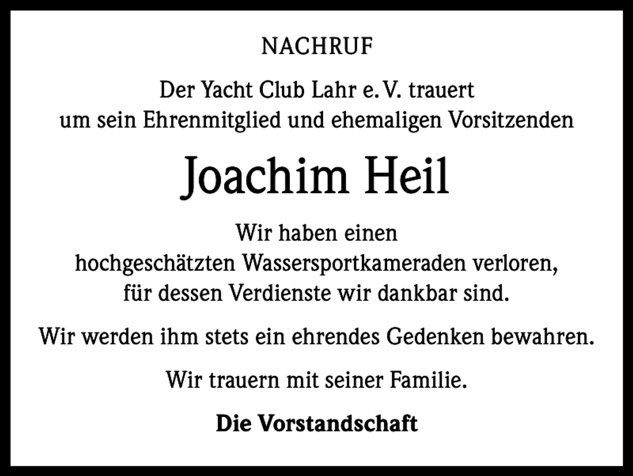 <p>NACHRUF<br />Der Yacht Club Lahr e. V. trauert<br />um sein Ehrenmitglied und ehemaligen Vorsitzenden</p><p>Joachim Heil<br />Wir haben einen<br />hochgeschätzten Wassersportkameraden verloren,<br />für dessen Verdienste wir dankbar sind.<br />Wir werden ihm stets ein ehrendes Gedenken bewahren.<br />Wir trauern mit seiner Familie.<br />Die Vorstandschaft</p>