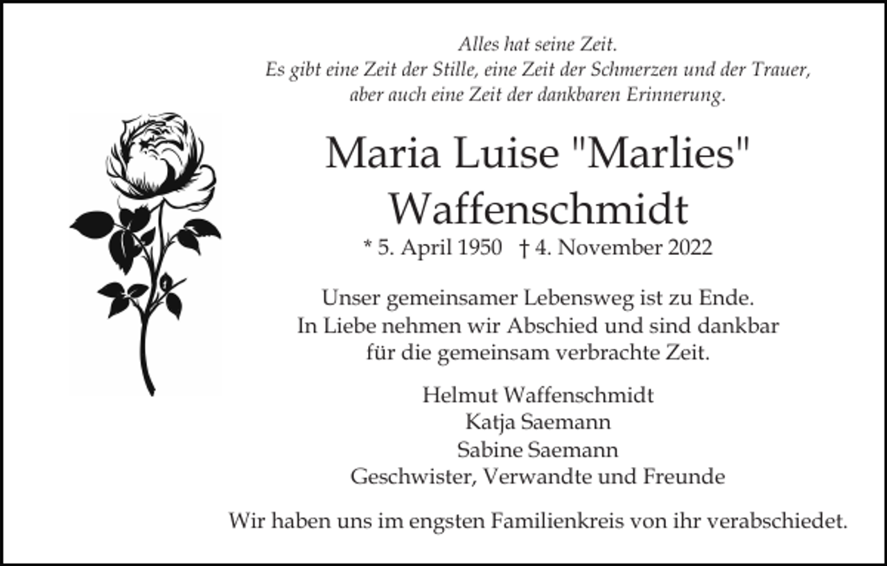 <p>Alles hat seine Zeit.<br />Es gibt eine Zeit der Stille, eine Zeit der Schmerzen und der Trauer,<br />aber auch eine Zeit der dankbaren Erinnerung.</p><p>Maria Luise "Marlies"<br />Waffenschmidt<br />* 5. April 1950 † 4. November 2022</p><p>Unser gemeinsamer Lebensweg ist zu Ende.<br />In Liebe nehmen wir Abschied und sind dankbar<br />für die gemeinsam verbrachte Zeit.<br />Helmut Waffenschmidt<br />Katja Saemann<br />Sabine Saemann<br />Geschwister, Verwandte und Freunde<br />Wir haben uns im engsten Familienkreis von ihr verabschiedet.</p>