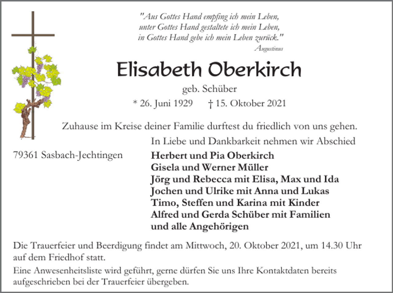 <p>"Aus Gottes Hand empfing ich mein Leben,<br />unter Gottes Hand gestaltete ich mein Leben,<br />in Gottes Hand gebe ich mein Leben zurück."<br />Augustinus</p><p>Elisabeth Oberkirch<br />geb. Schüber<br />* 26. Juni 1929<br />† 15. Oktober 2021<br />Zuhause im Kreise deiner Familie durftest du friedlich von uns gehen.<br />In Liebe und Dankbarkeit nehmen wir Abschied<br />79361 Sasbach-Jechtingen<br />Herbert und Pia Oberkirch<br />Gisela und Werner Müller<br />Jörg und Rebecca mit Elisa, Max und Ida<br />Jochen und Ulrike mit Anna und Lukas<br />Timo, Steffen und Karina mit Kinder<br />Alfred und Gerda Schüber mit Familien<br />und alle Angehörigen<br />Die Trauerfeier und Beerdigung findet am Mittwoch, 20. Oktober 2021, um 14.30 Uhr<br />auf dem Friedhof statt.<br />Eine Anwesenheitsliste wird geführt, gerne dürfen Sie uns Ihre Kontaktdaten bereits<br />aufgeschrieben bei der Trauerfeier übergeben.</p>