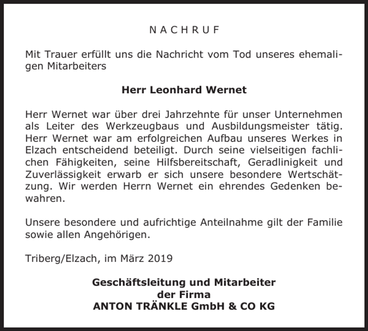 <p>NACHRUF<br />Mit Trauer erfüllt uns die Nachricht vom Tod unseres ehemaligen Mitarbeiters<br />Herr Leonhard Wernet<br />Herr Wernet war über drei Jahrzehnte für unser Unternehmen<br />als Leiter des Werkzeugbaus und Ausbildungsmeister tätig.<br />Herr Wernet war am erfolgreichen Aufbau unseres Werkes in<br />Elzach entscheidend beteiligt. Durch seine vielseitigen fachlichen Fähigkeiten, seine Hilfsbereitschaft, Geradlinigkeit und<br />Zuverlässigkeit erwarb er sich unsere besondere Wertschätzung. Wir werden Herrn Wernet ein ehrendes Gedenken bewahren.<br />Unsere besondere und aufrichtige Anteilnahme gilt der Familie<br />sowie allen Angehörigen.<br />Triberg/Elzach, im März 2019<br />Geschäftsleitung und Mitarbeiter<br />der Firma<br />ANTON TRÄNKLE GmbH &amp; CO KG</p>