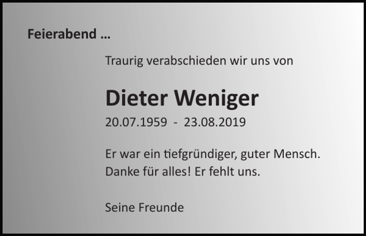<p>Feierabend …<br />Traurig verabschieden wir uns von</p><p>Dieter Weniger<br />20.07.1959 - 23.08.2019<br />Er war ein =efgründiger, guter Mensch.<br />Danke für alles! Er fehlt uns.<br />Seine Freunde</p>
