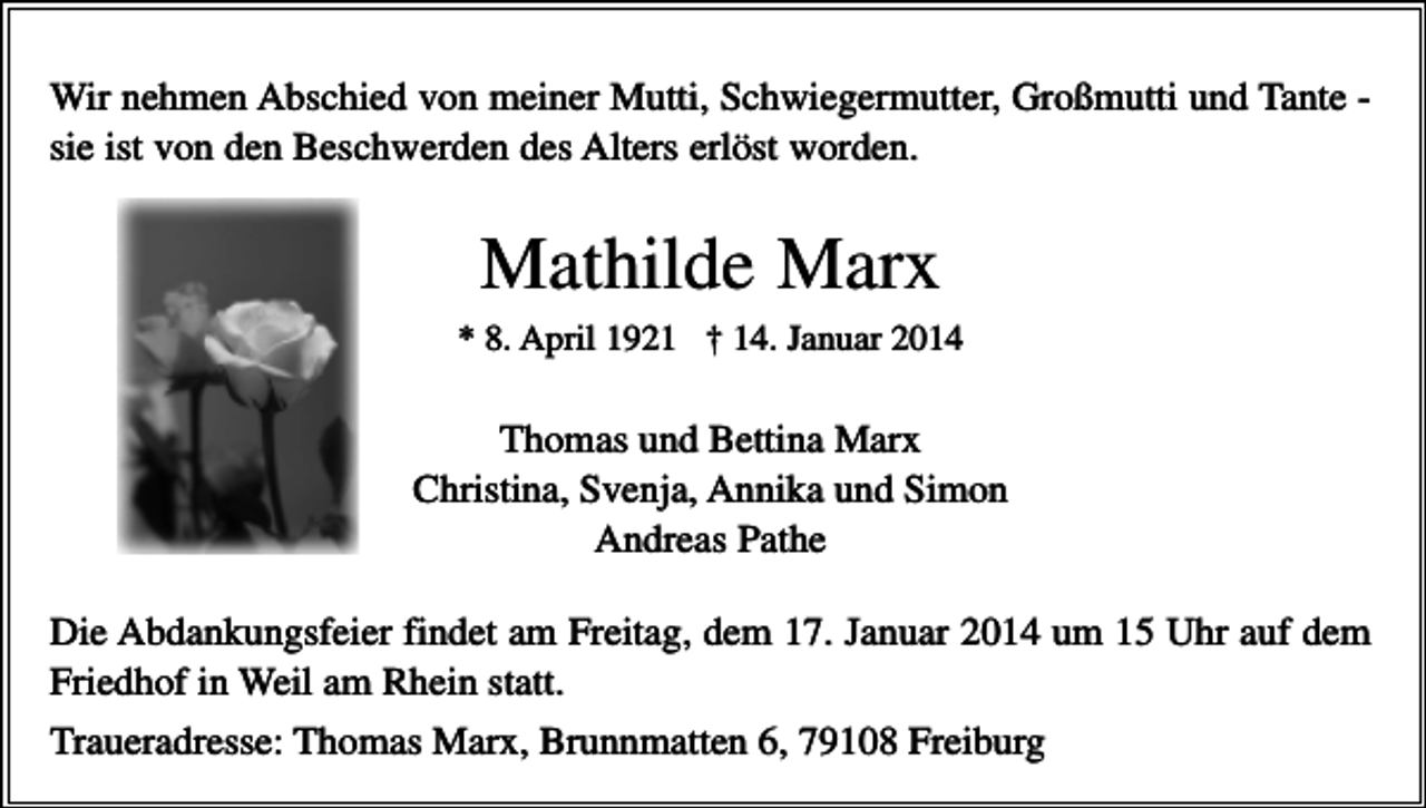 <p>Wir nehmen Abschied von meiner Mutti, Schwiegermutter, Großmutti und Tante sie ist von den Beschwerden des Alters erlöst worden.</p><p>Mathilde Marx<br />* 8. April 1921 † 14. Januar 2014</p><p>Thomas und Bettina Marx<br />Christina, Svenja, Annika und Simon<br />Andreas Pathe<br />Die Abdankungsfeier findet am Freitag, dem 17. Januar 2014 um 15 Uhr auf dem<br />Friedhof in Weil am Rhein statt.<br />Traueradresse: Thomas Marx, Brunnmatten 6, 79108 Freiburg</p>