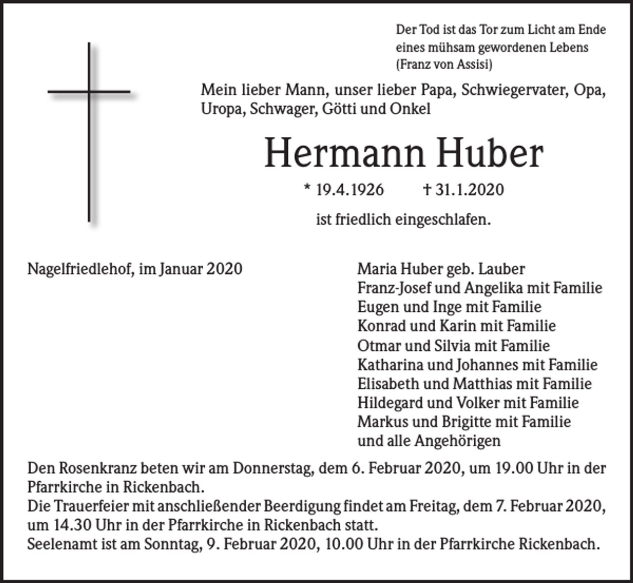 <p>Der Tod ist das Tor zum Licht am Ende<br />eines mühsam gewordenen Lebens<br />(Franz von Assisi)</p><p>Mein lieber Mann, unser lieber Papa, Schwiegervater, Opa,<br />Uropa, Schwager, Götti und Onkel</p><p>Hermann Huber<br />* 19.4.1926</p><p>† 31.1.2020</p><p>ist friedlich eingeschlafen.<br />Nagelfriedlehof, im Januar 2020</p><p>Maria Huber geb. Lauber<br />Franz-Josef und Angelika mit Familie<br />Eugen und Inge mit Familie<br />Konrad und Karin mit Familie<br />Otmar und Silvia mit Familie<br />Katharina und Johannes mit Familie<br />Elisabeth und Matthias mit Familie<br />Hildegard und Volker mit Familie<br />Markus und Brigitte mit Familie<br />und alle Angehörigen</p><p>Den Rosenkranz beten wir am Donnerstag, dem 6. Februar 2020, um 19.00 Uhr in der<br />Pfarrkirche in Rickenbach.<br />Die Trauerfeier mit anschließender Beerdigung findet am Freitag, dem 7. Februar 2020,<br />um 14.30 Uhr in der Pfarrkirche in Rickenbach statt.<br />Seelenamt ist am Sonntag, 9. Februar 2020, 10.00 Uhr in der Pfarrkirche Rickenbach.</p>