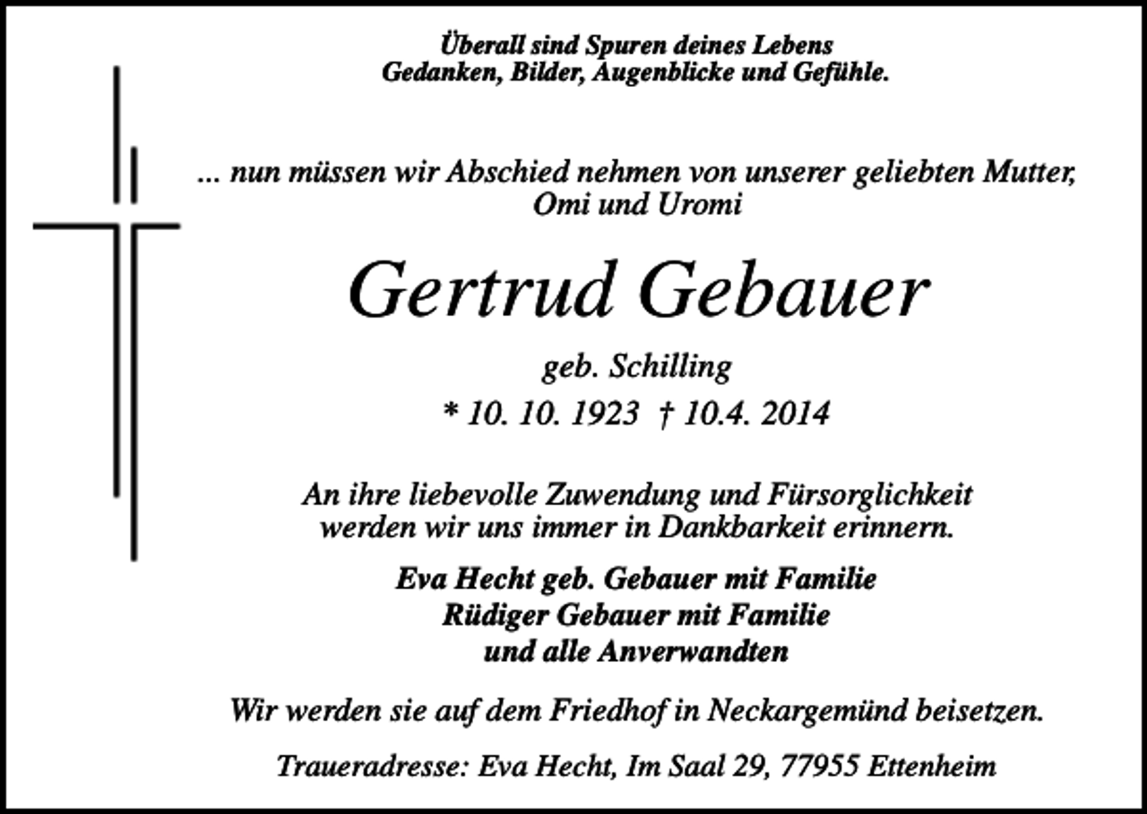 <p>Überall sind Spuren deines Lebens<br />Gedanken, Bilder, Augenblicke und Gefühle.</p><p>... nun müssen wir Abschied nehmen von unserer geliebten Mutter,<br />Omi und Uromi</p><p>Gertrud Gebauer<br />geb. Schilling<br />* 10. 10. 1923 † 10.4. 2014<br />An ihre liebevolle Zuwendung und Fürsorglichkeit<br />werden wir uns immer in Dankbarkeit erinnern.<br />Eva Hecht geb. Gebauer mit Familie<br />Rüdiger Gebauer mit Familie<br />und alle Anverwandten</p><p>Wir werden sie auf dem Friedhof in Neckargemünd beisetzen.<br />Traueradresse: Eva Hecht, Im Saal 29, 77955 Ettenheim</p>