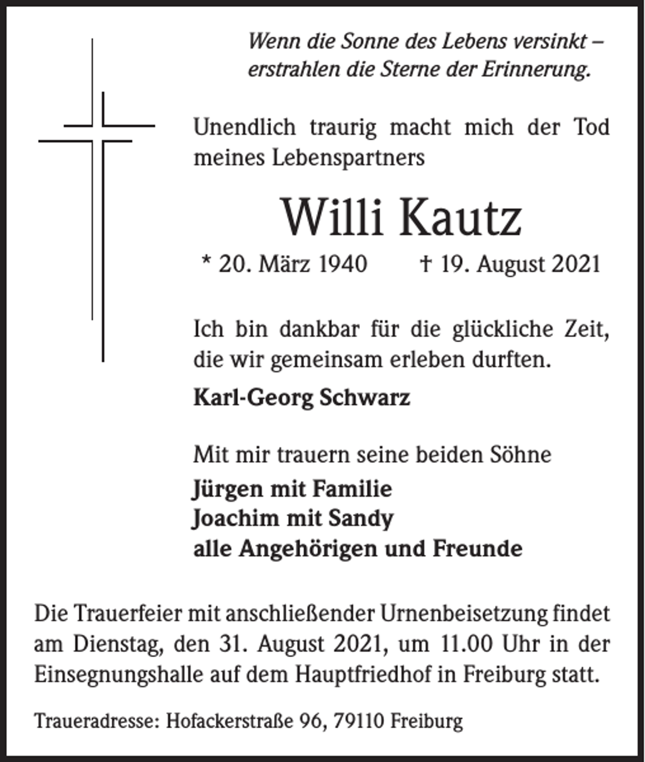 <p>Wenn die Sonne des Lebens versinkt –<br />erstrahlen die Sterne der Erinnerung.</p><p>Unendlich traurig macht mich der Tod<br />meines Lebenspartners</p><p>Willi Kautz<br />* 20. März 1940 † 19. August 2021<br />Ich bin dankbar für die glückliche Zeit,<br />die wir gemeinsam erleben durften.<br />Karl-Georg Schwarz<br />Mit mir trauern seine beiden Söhne<br />Jürgen mit Familie<br />Joachim mit Sandy<br />alle Angehörigen und Freunde<br />Die Trauerfeier mit anschließender Urnenbeisetzung ­findet<br />am Dienstag, den 31. August 2021, um 11.00 Uhr in der<br />Einsegnungshalle auf dem Hauptfriedhof in Freiburg statt.<br />Traueradresse: Hofackerstraße 96, 79110 Freiburg</p>