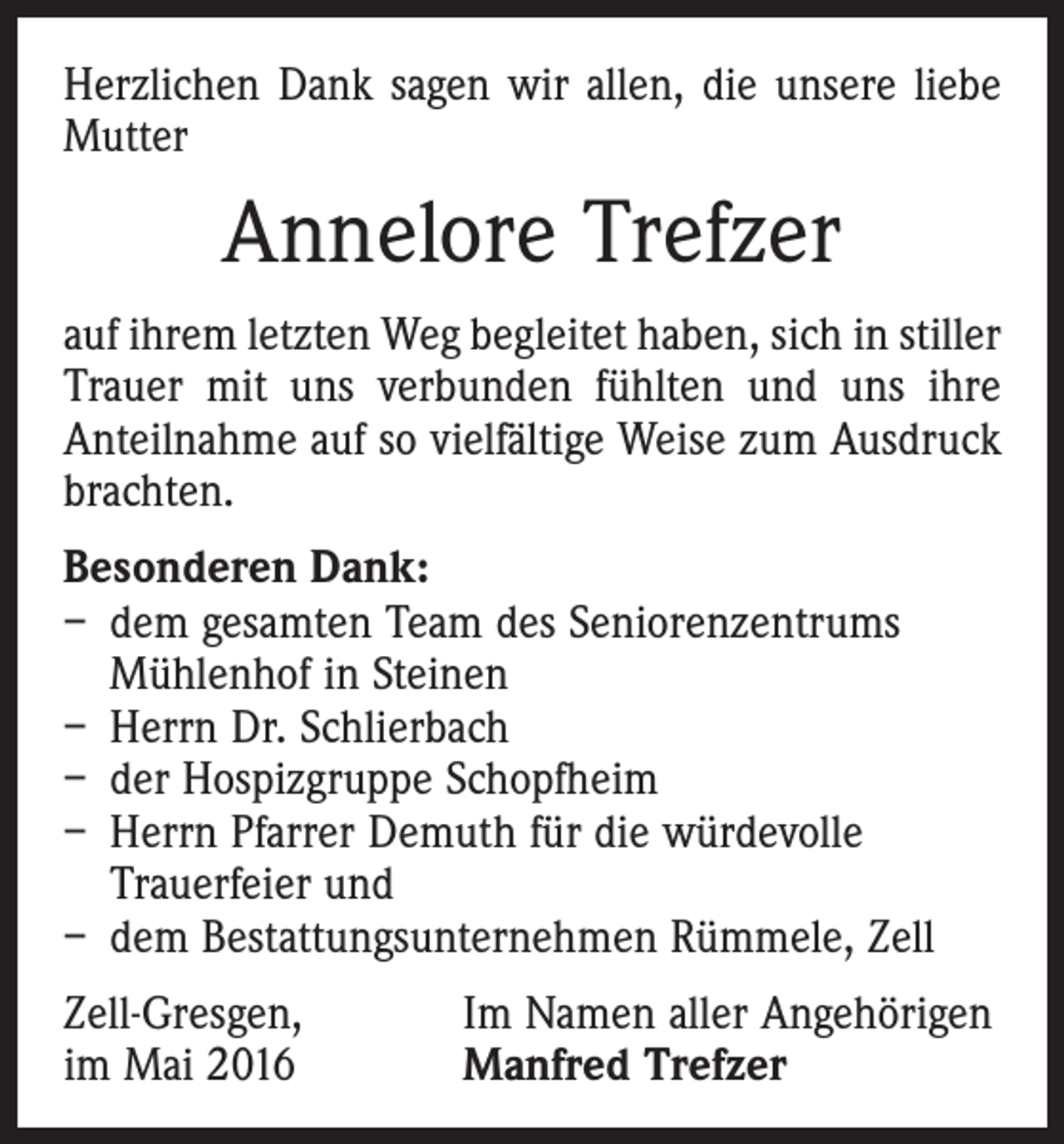 <p>Herzlichen Dank sagen wir allen, die unsere liebe<br />Mutter</p><p>Annelore Trefzer<br />auf ihrem letzten Weg begleitet haben, sich in stiller<br />Trauer mit uns verbunden fühlten und uns ihre<br />Anteilnahme auf so vielfältige Weise zum Ausdruck<br />brachten.<br />Besonderen Dank:<br />– dem gesamten Team des Seniorenzentrums<br />Mühlenhof in Steinen<br />– Herrn Dr. Schlierbach<br />– der Hospizgruppe Schopfheim<br />– Herrn Pfarrer Demuth für die würdevolle<br />­Trauerfeier und<br />– dem Bestattungsunternehmen Rümmele, Zell<br />Zell-Gresgen,<br />im Mai 2016</p><p>Im Namen aller Angehörigen<br />Manfred Trefzer</p>