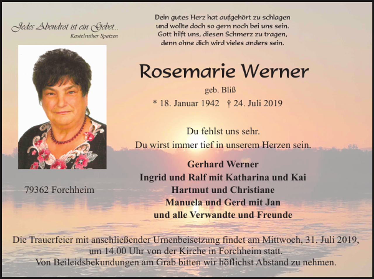<p>Jedes Abendrot ist ein Gebet...<br />Kastelruther Spatzen</p><p>Dein gutes Herz hat aufgehört zu schlagen<br />und wollte doch so gern noch bei uns sein.<br />Gott hilft uns, diesen Schmerz zu tragen,<br />denn ohne dich wird vieles anders sein.</p><p>Rosemarie Werner<br />geb. Bliß</p><p>* 18. Januar 1942 † 24. Juli 2019</p><p>Du fehlst uns sehr.<br />Du wirst immer tief in unserem Herzen sein.</p><p>79362 Forchheim</p><p>Gerhard Werner<br />Ingrid und Ralf mit Katharina und Kai<br />Hartmut und Christiane<br />Manuela und Gerd mit Jan<br />und alle Verwandte und Freunde</p><p>Die Trauerfeier mit anschließender Urnenbeisetzung findet am Mittwoch, 31. Juli 2019,<br />um 14.00 Uhr von der Kirche in Forchheim statt.<br />Von Beileidsbekundungen am Grab bitten wir höflichst Abstand zu nehmen.</p>