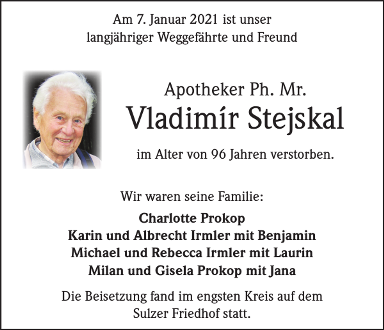 <p>Am 7. Januar 2021 ist unser<br />langjähriger Weggefährte und Freund</p><p>Apotheker Ph. Mr.</p><p>Vladimír Stejskal<br />im Alter von 96 Jahren verstorben.<br />Wir waren seine Familie:<br />Charlotte Prokop<br />Karin und Albrecht Irmler mit Benjamin<br />Michael und Rebecca Irmler mit Laurin<br />Milan und Gisela Prokop mit Jana<br />Die Beisetzung fand im engsten Kreis auf dem<br />Sulzer Friedhof statt.</p>