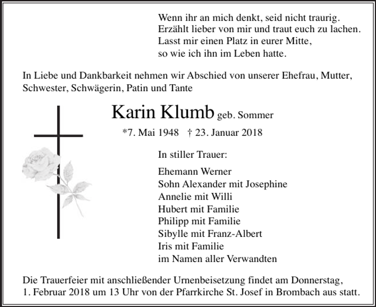<p>Wenn ihr an mich denkt, seid nicht traurig.<br />Erzählt lieber von mir und traut euch zu lachen.<br />Lasst mir einen Platz in eurer Mitte,<br />so wie ich ihn im Leben hatte.<br />In Liebe und Dankbarkeit nehmen wir Abschied von unserer Ehefrau, Mutter,<br />Schwester, Schwägerin, Patin und Tante</p><p>Karin Klumb geb. Sommer<br />*7. Mai 1948 † 23. Januar 2018<br />In stiller Trauer:<br />Ehemann Werner<br />Sohn Alexander mit Josephine<br />Annelie mit Willi<br />Hubert mit Familie<br />Philipp mit Familie<br />Sibylle mit Franz-Albert<br />Iris mit Familie<br />im Namen aller Verwandten<br />Die Trauerfeier mit anschließender Urnenbeisetzung findet am Donnerstag,<br />1. Februar 2018 um 13 Uhr von der Pfarrkirche St. Josef in Brombach aus statt.</p>