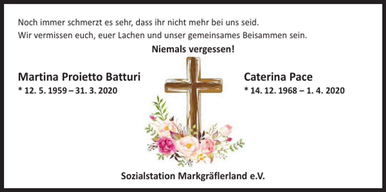<p>Noch immer schmerzt es sehr, dass ihr nicht mehr bei uns seid.<br />Wir vermissen euch, euer Lachen und unser gemeinsames Beisammen sein.</p><p>Niemals vergessen!</p><p>Martina Proietto Batturi<br />* 12. 5. 1959 – 31. 3. 2020</p><p>Caterina Pace</p><p>* 14. 12. 1968 – 1. 4. 2020</p><p>Sozialstation Markgräflerland e.V.</p>