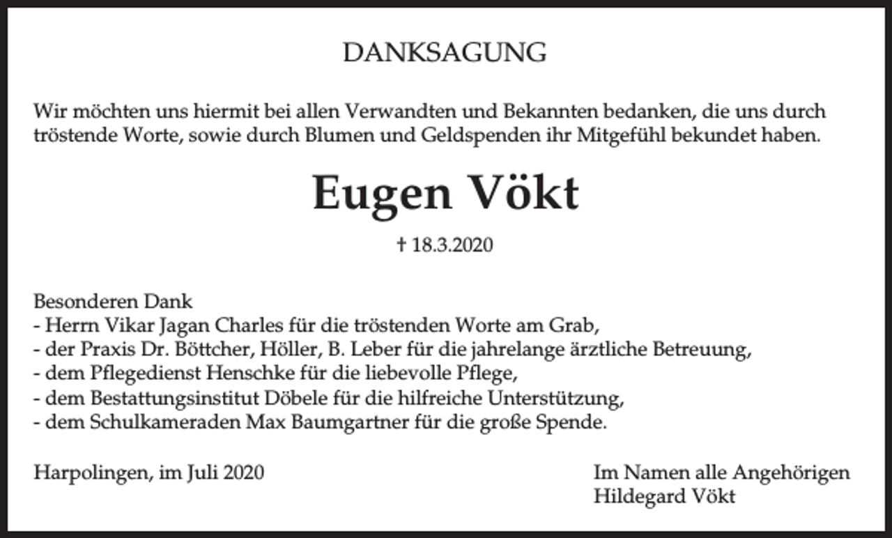 <p>DANKSAGUNG<br />Wir möchten uns hiermit bei allen Verwandten und Bekannten bedanken, die uns durch<br />tröstende Worte, sowie durch Blumen und Geldspenden ihr Mitgefühl bekundet haben.</p><p>Eugen Vökt<br />† 18.3.2020<br />Besonderen Dank<br />- Herrn Vikar Jagan Charles für die tröstenden Worte am Grab,<br />- der Praxis Dr. Böttcher, Höller, B. Leber für die jahrelange ärztliche Betreuung,<br />- dem Pflegedienst Henschke für die liebevolle Pflege,<br />- dem Bestattungsinstitut Döbele für die hilfreiche Unterstützung,<br />- dem Schulkameraden Max Baumgartner für die große Spende.<br />Harpolingen, im Juli 2020</p><p>Im Namen alle Angehörigen<br />Hildegard Vökt</p>