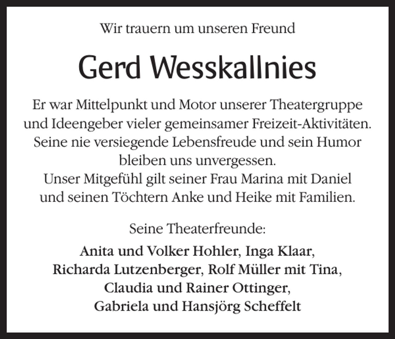 <p>Wir trauern um unseren Freund</p><p>Gerd Wesskallnies<br />Er war Mittelpunkt und Motor unserer Theatergruppe<br />und Ideengeber vieler gemeinsamer Freizeit-Aktivitäten.<br />Seine nie versiegende Lebensfreude und sein Humor<br />bleiben uns unvergessen.<br />Unser Mitgefühl gilt seiner Frau Marina mit Daniel<br />und seinen Töchtern Anke und Heike mit Familien.<br />Seine Theaterfreunde:<br />Anita und Volker Hohler, Inga Klaar,<br />Richarda Lutzenberger, Rolf Müller mit Tina,<br />Claudia und Rainer Ottinger,<br />Gabriela und Hansjörg Scheffelt</p>