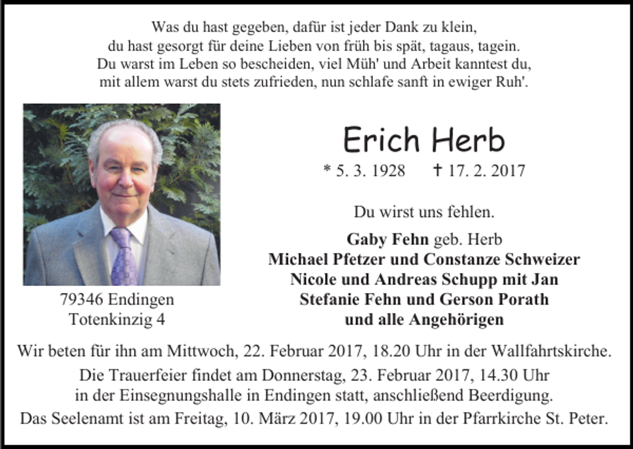 <p>Was du hast gegeben, dafür ist jeder Dank zu klein,<br />du hast gesorgt für deine Lieben von früh bis spät, tagaus, tagein.<br />Du warst im Leben so bescheiden, viel Müh' und Arbeit kanntest du,<br />mit allem warst du stets zufrieden, nun schlafe sanft in ewiger Ruh'.</p><p>Erich Herb</p><p>* 5. 3. 1928</p><p> 17. 2. 2017</p><p>Du wirst uns fehlen.</p><p>79346 Endingen<br />Totenkinzig 4</p><p>Gaby Fehn geb. Herb<br />Michael Pfetzer und Constanze Schweizer<br />Nicole und Andreas Schupp mit Jan<br />Stefanie Fehn und Gerson Porath<br />und alle Angehörigen</p><p>Wir beten für ihn am Mittwoch, 22. Februar 2017, 18.20 Uhr in der Wallfahrtskirche.<br />Die Trauerfeier findet am Donnerstag, 23. Februar 2017, 14.30 Uhr<br />in der Einsegnungshalle in Endingen statt, anschließend Beerdigung.<br />Das Seelenamt ist am Freitag, 10. März 2017, 19.00 Uhr in der Pfarrkirche St. Peter.</p>