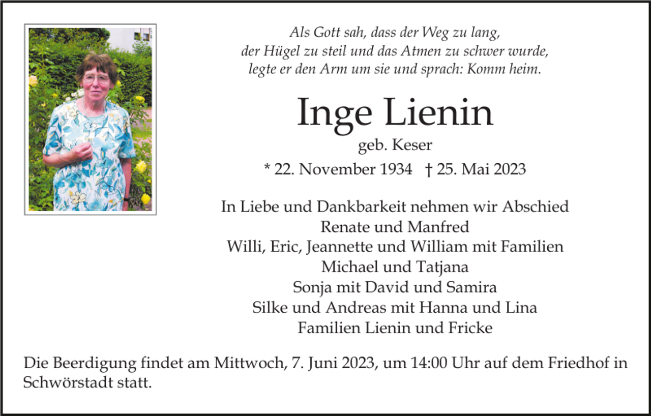 <p>Als Gott sah, dass der Weg zu lang,<br />der Hügel zu steil und das Atmen zu schwer wurde,<br />legte er den Arm um sie und sprach: Komm heim.</p><p>Inge Lienin<br />geb. Keser</p><p>* 22. November 1934 † 25. Mai 2023<br />In Liebe und Dankbarkeit nehmen wir Abschied<br />Renate und Manfred<br />Willi, Eric, Jeannette und William mit Familien<br />Michael und Tatjana<br />Sonja mit David und Samira<br />Silke und Andreas mit Hanna und Lina<br />Familien Lienin und Fricke<br />Die Beerdigung findet am Mittwoch, 7. Juni 2023, um 14:00 Uhr auf dem Friedhof in<br />Schwörstadt statt.</p>