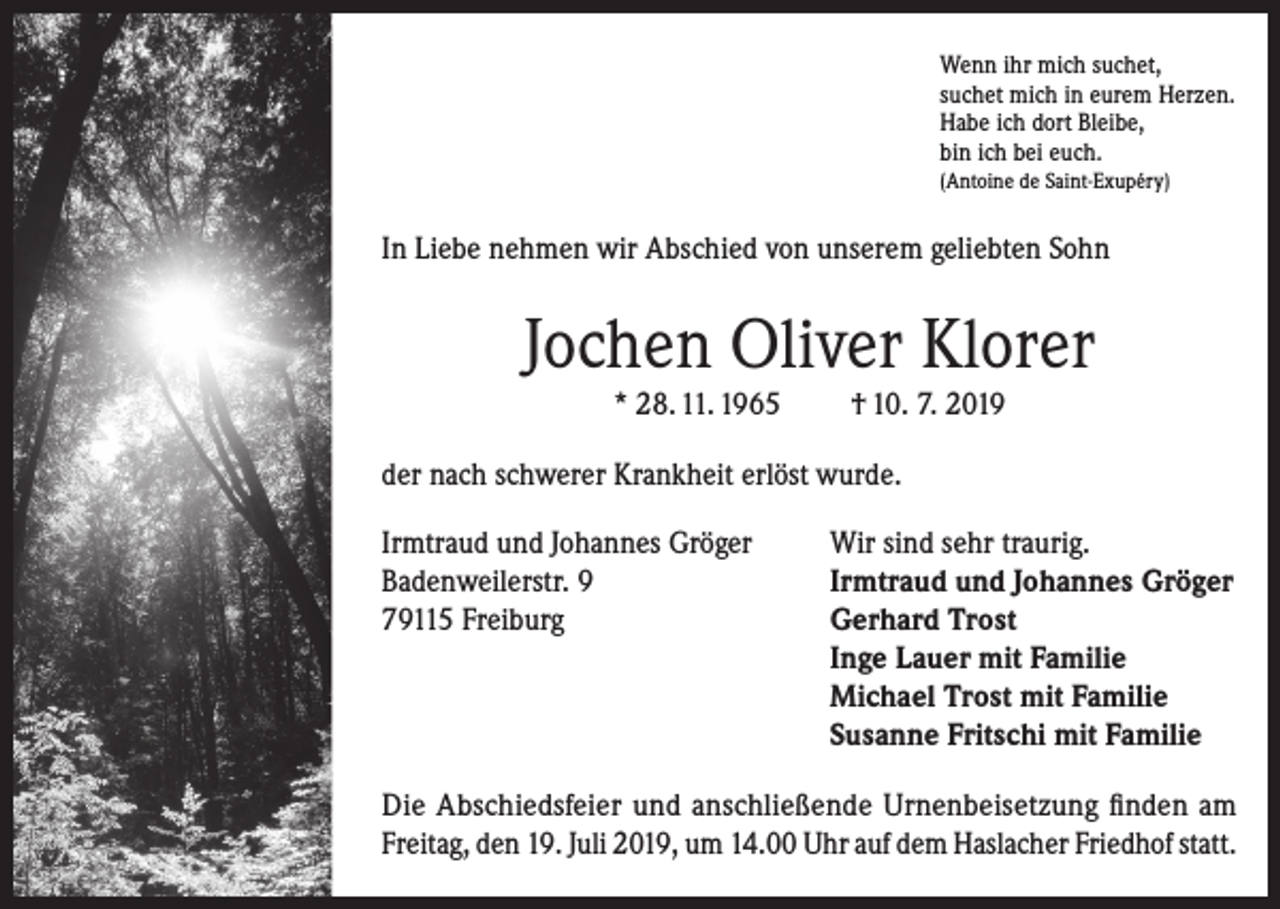 <p>Wenn ihr mich suchet,<br />suchet mich in eurem Herzen.<br />Habe ich dort Bleibe,<br />bin ich bei euch.<br />(Antoine de Saint-Exupéry)</p><p>In Liebe nehmen wir Abschied von unserem geliebten Sohn</p><p>Jochen Oliver Klorer<br />* 28. 11. 1965</p><p>† 10. 7. 2019</p><p>der nach schwerer Krankheit erlöst wurde.<br />Irmtraud und Johannes Gröger<br />Wir sind sehr traurig.<br />Badenweilerstr. 9<br />Irmtraud und Johannes Gröger<br />79115 Freiburg<br />Gerhard Trost<br />Inge Lauer mit Familie<br />Michael Trost mit Familie<br />Susanne Fritschi mit Familie<br />Die Abschiedsfeier und anschließende Urnenbeisetzung finden am<br />Freitag, den 19. Juli 2019, um 14.00 Uhr auf dem Haslacher Friedhof statt.</p>