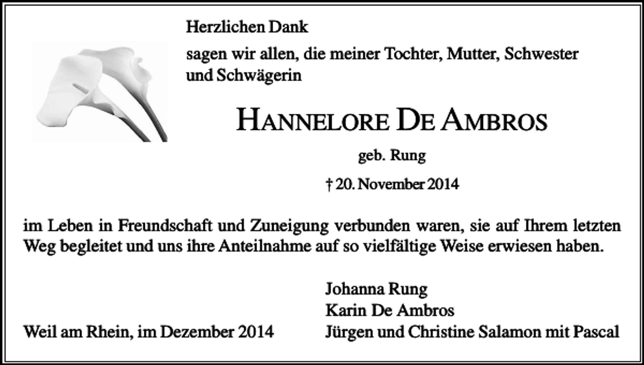 <p>Herzlichen Dank<br />sagen wir allen, die meiner Tochter, Mutter, Schwester<br />und Schwägerin</p><p>HANNELORE DE AMBROS<br />geb. Rung<br />† 20. November 2014</p><p>im Leben in Freundschaft und Zuneigung verbunden waren, sie auf Ihrem letzten<br />Weg begleitet und uns ihre Anteilnahme auf so vielfältige Weise erwiesen haben.</p><p>Weil am Rhein, im Dezember 2014</p><p>Johanna Rung<br />Karin De Ambros<br />Jürgen und Christine Salamon mit Pascal</p>