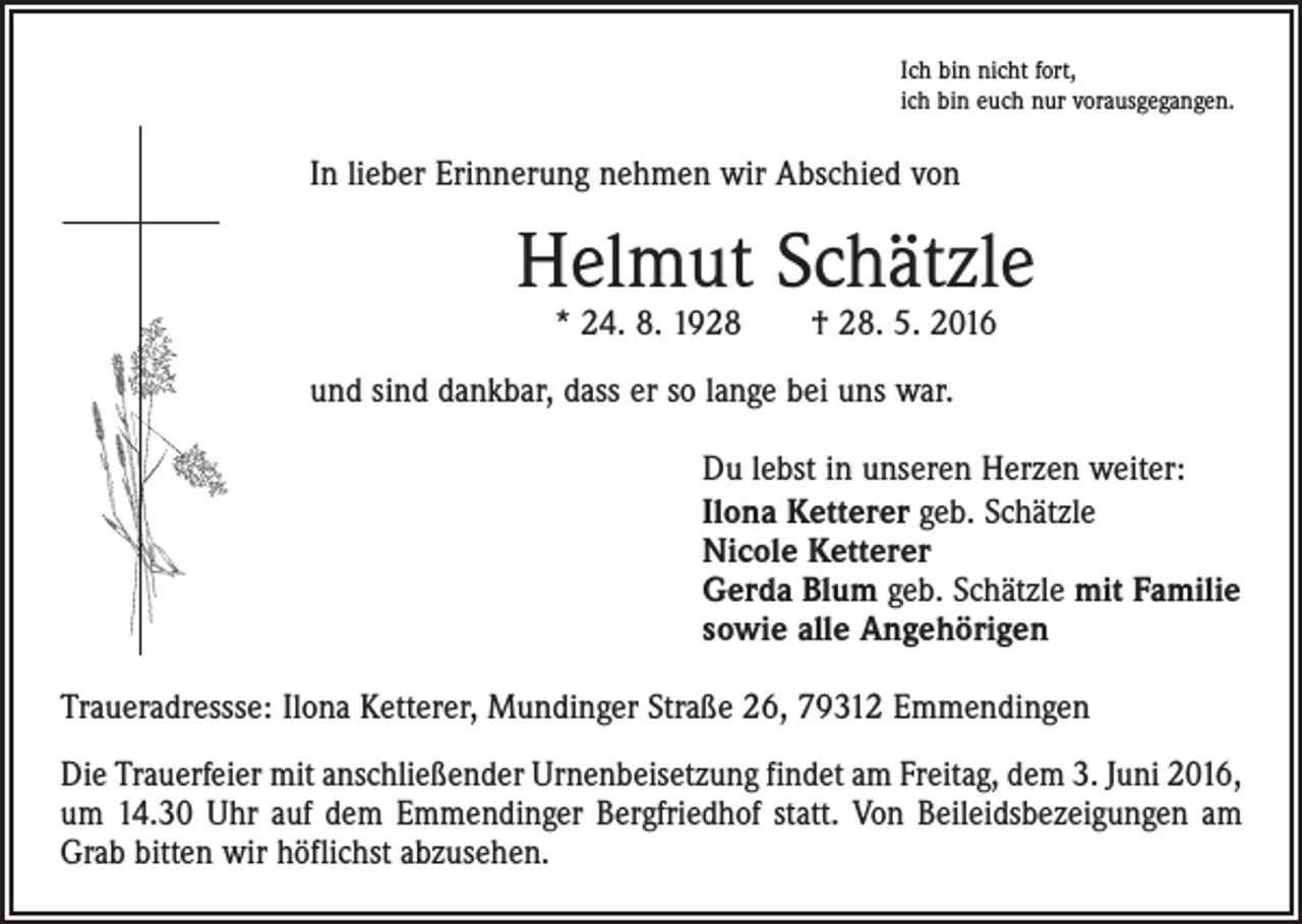 <p>Ich bin nicht fort,<br />ich bin euch nur vorausgegangen.</p><p>In lieber Erinnerung nehmen wir Abschied von</p><p>Helmut Schätzle<br />* 24. 8. 1928 † 28. 5. 2016</p><p>und sind dankbar, dass er so lange bei uns war.</p><p>Du lebst in unseren Herzen weiter:<br />Ilona Ketterer geb. Schätzle<br />Nicole Ketterer<br />Gerda Blum geb. Schätzle mit Familie<br />sowie alle Angehörigen</p><p>Traueradressse: Ilona Ketterer, Mundinger Straße 26, 79312 Emmendingen<br />Die Trauerfeier mit anschließender Urnenbeisetzung findet am Freitag, dem 3. Juni 2016,<br />um 14.30 Uhr auf dem Emmendinger Bergfriedhof statt. Von Beileidsbezeigungen am<br />Grab bitten wir höflichst abzusehen.</p>