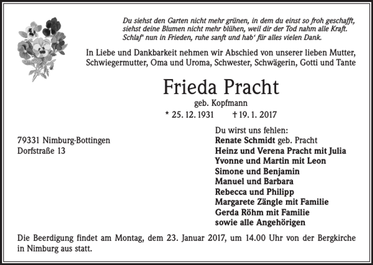 <p>Du siehst den Garten nicht mehr grünen, in dem du einst so froh geschafft,<br />siehst deine Blumen nicht mehr blühen, weil dir der Tod nahm alle Kraft.<br />Schlaf‘ nun in Frieden, ruhe sanft und hab‘ für alles vielen Dank.</p><p>In Liebe und Dankbarkeit nehmen wir Abschied von unserer lieben Mutter,<br />Schwiegermutter, Oma und Uroma, Schwester, Schwägerin, Gotti und Tante</p><p>Frieda Pracht<br />geb. Kopfmann<br />* 25. 12. 1931 † 19. 1. 2017</p><p>Du wirst uns fehlen:<br />79331 Nimburg-Bottingen<br />Renate Schmidt geb. Pracht<br />Dorfstraße 13 Heinz und Verena Pracht mit Julia<br />Yvonne und Martin mit Leon<br />Simone und Benjamin<br />Manuel und Barbara<br />Rebecca und Philipp<br />Margarete Zängle mit Familie<br />Gerda Röhm mit Familie<br />sowie alle Angehörigen<br />Die Beerdigung findet am Montag, dem 23. Januar 2017, um 14.00 Uhr von der Bergkirche<br />in Nimburg aus statt.</p>