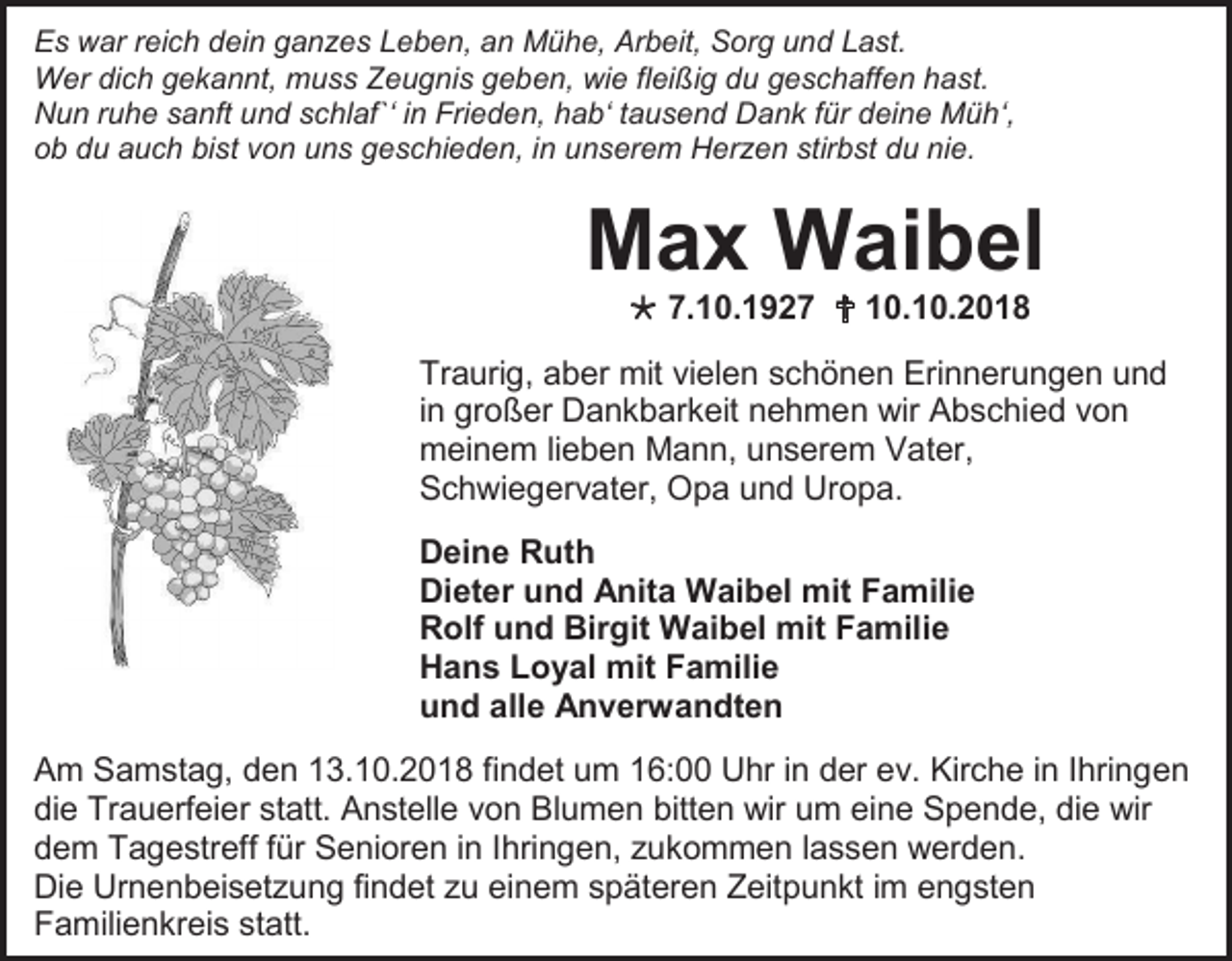 <p>Es war reich dein ganzes Leben, an Mühe, Arbeit, Sorg und Last.<br />Wer dich gekannt, muss Zeugnis geben, wie fleißig du geschaffen hast.<br />Nun ruhe sanft und schlaf`‘ in Frieden, hab‘ tausend Dank für deine Müh‘,<br />ob du auch bist von uns geschieden, in unserem Herzen stirbst du nie.</p><p>Max Waibel<br /> 7.10.1927  10.10.2018<br />Traurig, aber mit vielen schönen Erinnerungen und<br />in großer Dankbarkeit nehmen wir Abschied von<br />meinem lieben Mann, unserem Vater,<br />Schwiegervater, Opa und Uropa.<br />Deine Ruth<br />Dieter und Anita Waibel mit Familie<br />Rolf und Birgit Waibel mit Familie<br />Hans Loyal mit Familie<br />und alle Anverwandten<br />Am Samstag, den 13.10.2018 findet um 16:00 Uhr in der ev. Kirche in Ihringen<br />die Trauerfeier statt. Anstelle von Blumen bitten wir um eine Spende, die wir<br />dem Tagestreff für Senioren in Ihringen, zukommen lassen werden.<br />Die Urnenbeisetzung findet zu einem späteren Zeitpunkt im engsten<br />Familienkreis statt.</p>