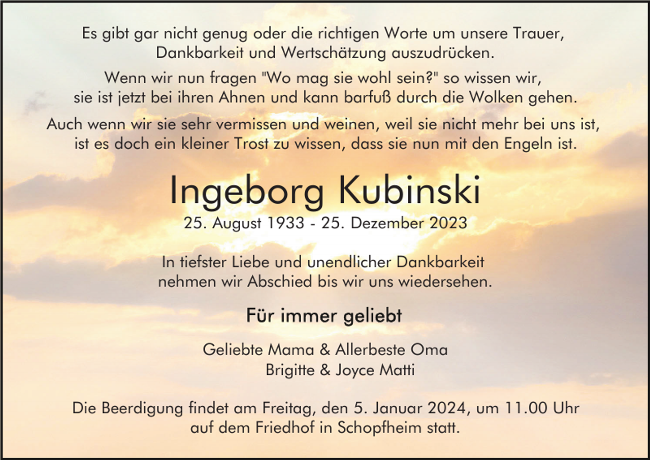 <p>Es gibt gar nicht genug oder die richtigen Worte um unsere Trauer,<br />Dankbarkeit und Wertschätzung auszudrücken.<br />Wenn wir nun fragen "Wo mag sie wohl sein?" so wissen wir,<br />sie ist jetzt bei ihren Ahnen und kann barfuß durch die Wolken gehen.<br />Auch wenn wir sie sehr vermissen und weinen, weil sie nicht mehr bei uns ist,<br />ist es doch ein kleiner Trost zu wissen, dass sie nun mit den Engeln ist.</p><p>Ingeborg Kubinski<br />25. August 1933 - 25. Dezember 2023<br />In tiefster Liebe und unendlicher Dankbarkeit<br />nehmen wir Abschied bis wir uns wiedersehen.</p><p>Geliebte Mama &amp; Allerbeste Oma<br />Brigitte &amp; Joyce Matti<br />Die Beerdigung findet am Freitag, den 5. Januar 2024, um 11.00 Uhr<br />auf dem Friedhof in Schopfheim statt.</p>