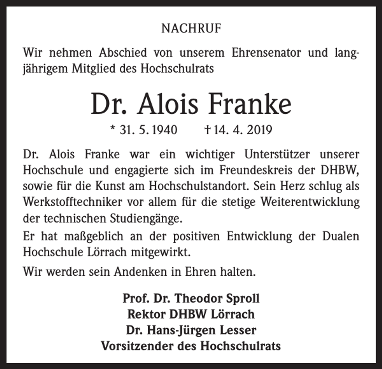 <p>NACHRUF<br />Wir nehmen Abschied von unserem Ehrensenator und lang­<br />jährigem Mitglied des Hochschulrats</p><p>Dr. Alois Franke<br />* 31. 5. 1940 † 14. 4. 2019<br />Dr. Alois Franke war ein wichtiger Unterstützer unserer<br />­Hochschule und engagierte sich im Freundeskreis der DHBW,<br />sowie für die Kunst am Hochschulstandort. Sein Herz schlug als<br />Werkstofftechniker vor allem für die stetige Weiterentwicklung<br />der technischen Studiengänge.<br />Er hat maßgeblich an der positiven Entwicklung der Dualen<br />Hochschule Lörrach mitgewirkt.<br />Wir werden sein Andenken in Ehren halten.<br />Prof. Dr. Theodor Sproll<br />Rektor DHBW Lörrach<br />Dr. Hans-Jürgen Lesser<br />Vorsitzender des Hochschulrats</p>