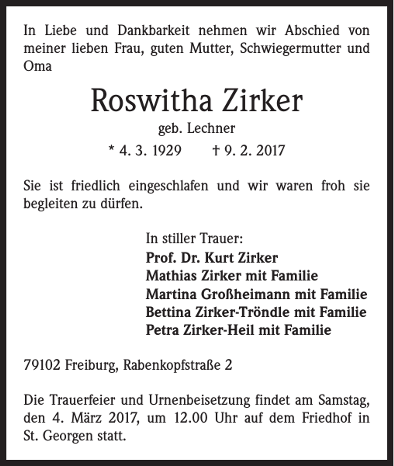 <p>In Liebe und Dankbarkeit nehmen wir Abschied von<br />meiner­ lieben Frau, guten Mutter, Schwiegermutter und<br />Oma</p><p>Roswitha Zirker<br />geb. Lechner<br />* 4. 3. 1929 † 9. 2. 2017</p><p>Sie ist friedlich eingeschlafen und wir waren froh sie<br />begleiten zu dürfen.</p><p>In stiller Trauer:<br />Prof. Dr. Kurt Zirker<br />Mathias Zirker mit Familie<br />Martina Großheimann mit Familie<br />Bettina Zirker-Tröndle mit Familie<br />Petra Zirker-Heil mit Familie</p><p>79102 Freiburg, Rabenkopfstraße 2<br />Die Trauerfeier und Urnenbeisetzung findet am Samstag,<br />den 4. März 2017, um 12.00 Uhr auf dem Friedhof in<br />St. Georgen statt.</p>