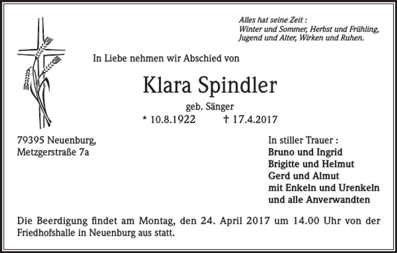 <p>Alles hat seine Zeit :<br />Winter und Sommer, Herbst und Frühling,<br />Jugend und Alter, Wirken und Ruhen.</p><p>In Liebe nehmen wir Abschied von</p><p>Klara Spindler<br />geb. Sänger<br />* 10.8.1922<br />79395 Neuenburg,<br />Metzgerstraße 7a</p><p>† 17.4.2017<br />In stiller Trauer :<br />Bruno und Ingrid<br />Brigitte und Helmut<br />Gerd und Almut<br />mit Enkeln und Urenkeln<br />und alle Anverwandten</p><p>Die Beerdigung findet am Montag, den 24. April 2017 um 14.00 Uhr von der<br />Friedhofshalle in Neuenburg aus statt.</p>