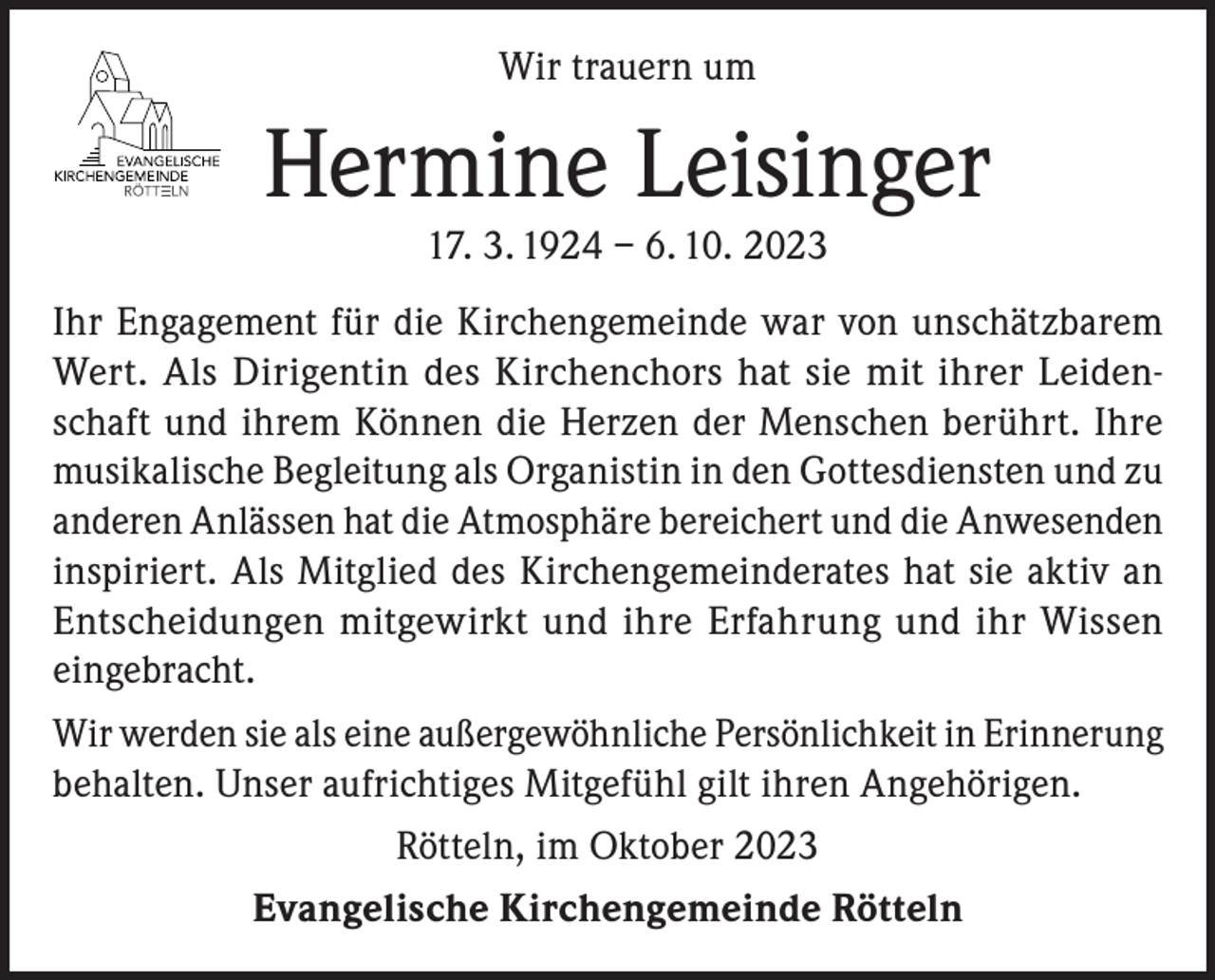 <p>Wir trauern um</p><p>Hermine Leisinger<br />17. 3. 1924 – 6. 10. 2023<br />Ihr Engagement für die Kirchengemeinde war von unschätzbarem<br />Wert. Als Dirigentin des Kirchenchors hat sie mit ihrer Leidenschaft und ihrem Können die Herzen der Menschen berührt. Ihre<br />musikalische Begleitung als Organistin in den Gottesdiensten und zu<br />anderen Anlässen hat die Atmosphäre bereichert und die Anwesenden<br />inspiriert. Als Mitglied des Kirchengemeinderates hat sie aktiv an<br />Entscheidungen mitgewirkt und ihre Erfahrung und ihr Wissen<br />eingebracht.<br />Wir werden sie als eine außergewöhnliche Persönlichkeit in Erinnerung<br />behalten. Unser aufrichtiges Mitgefühl gilt ihren Angehörigen.<br />Rötteln, im Oktober 2023<br />Evangelische Kirchengemeinde Rötteln</p>