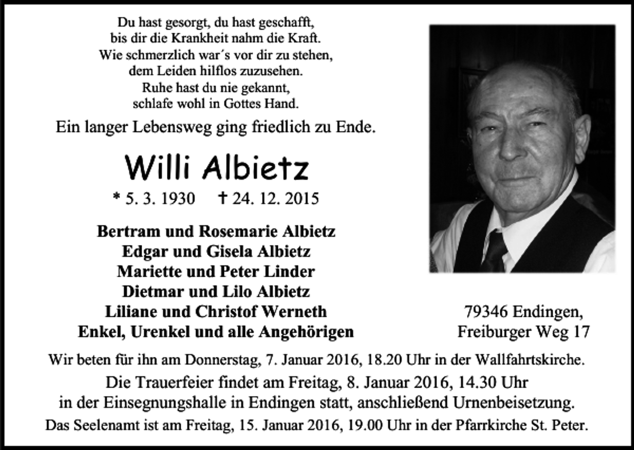 <p>Du hast gesorgt, du hast geschafft,<br />bis dir die Krankheit nahm die Kraft.<br />Wie schmerzlich war´s vor dir zu stehen,<br />dem Leiden hilflos zuzusehen.<br />Ruhe hast du nie gekannt,<br />schlafe wohl in Gottes Hand.</p><p>Ein langer Lebensweg ging friedlich zu Ende.</p><p>Willi Albietz</p><p>* 5. 3. 1930</p><p> 24. 12. 2015</p><p>Bertram und Rosemarie Albietz<br />Edgar und Gisela Albietz<br />Mariette und Peter Linder<br />Dietmar und Lilo Albietz<br />Liliane und Christof Werneth<br />Enkel, Urenkel und alle Angehörigen</p><p>79346 Endingen,<br />Freiburger Weg 17</p><p>Wir beten für ihn am Donnerstag, 7. Januar 2016, 18.20 Uhr in der Wallfahrtskirche.</p><p>Die Trauerfeier findet am Freitag, 8. Januar 2016, 14.30 Uhr<br />in der Einsegnungshalle in Endingen statt, anschließend Urnenbeisetzung.<br />Das Seelenamt ist am Freitag, 15. Januar 2016, 19.00 Uhr in der Pfarrkirche St. Peter.</p>