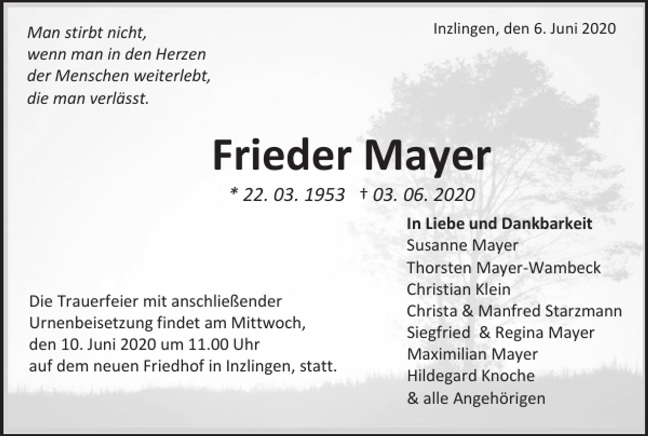 <p>Inzlingen, den 6. Juni 2020</p><p>Man stirbt nicht,<br />wenn man in den Herzen<br />der Menschen weiterlebt,<br />die man verlässt.</p><p>Frieder Mayer<br />* 22. 03. 1953 † 03. 06. 2020</p><p>Die Trauerfeier mit anschließender<br />Urnenbeisetzung findet am Mittwoch,<br />den 10. Juni 2020 um 11.00 Uhr<br />auf dem neuen Friedhof in Inzlingen, statt.</p><p>In Liebe und Dankbarkeit<br />Susanne Mayer<br />Thorsten Mayer-Wambeck<br />Christian Klein<br />Christa &amp; Manfred Starzmann<br />Siegfried &amp; Regina Mayer<br />Maximilian Mayer<br />Hildegard Knoche<br />&amp; alle Angehörigen</p>
