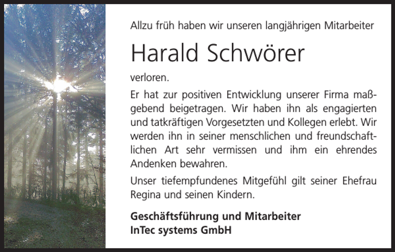 <p>Allzu früh haben wir unseren langjährigen Mitarbeiter</p><p>Harald Schwörer<br />verloren.<br />Er hat zur positiven Entwicklung unserer Firma maß­<br />gebend beigetragen. Wir haben ihn als engagierten<br />und tatkräftigen Vorgesetzten und Kollegen erlebt. Wir<br />­werden ihn in seiner menschlichen und freundschaft­<br />lichen Art sehr vermissen und ihm ein ehrendes­<br />Andenken bewahren.<br />Unser tiefempfundenes Mitgefühl gilt seiner Ehefrau<br />Regina und seinen Kindern.<br />Geschäftsführung und Mitarbeiter<br />InTec systems GmbH</p>
