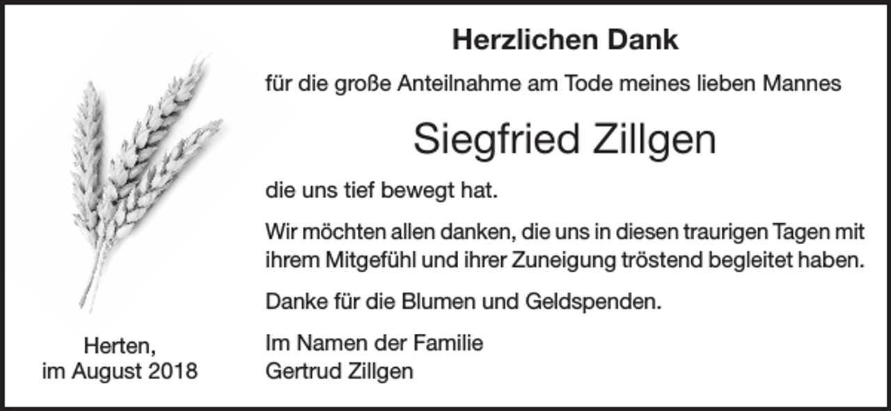 <p>Herzlichen Dank<br />für die große Anteilnahme am Tode meines lieben Mannes</p><p>Siegfried Zillgen<br />die uns tief bewegt hat.<br />Wir möchten allen danken, die uns in diesen traurigen Tagen mit<br />ihrem Mitgefühl und ihrer Zuneigung tröstend begleitet haben.<br />Danke für die Blumen und Geldspenden.<br />Herten,<br />im August 2018</p><p>Im Namen der Familie<br />Gertrud Zillgen</p>