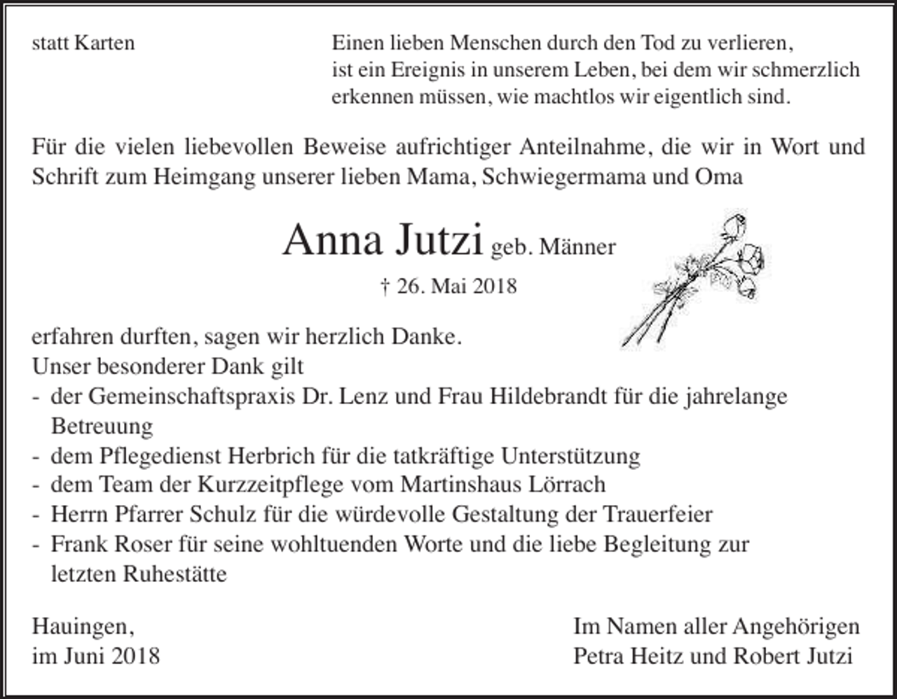 <p>st<br />statt<br />att Karten<br />K art e n</p><p>Einen<br />Ei n e n lilieben<br />e b e n Menschen<br />M e ns c h e n ddurch<br />ur c h dden<br />e n TTod<br />o d zzu<br />u vverlieren,<br />erli er e n,<br />ist<br />ist ein<br />ei n Ereignis<br />Er ei g nis iinn unserem<br />u ns er e m Leben,<br />L e b e n, bei<br />b ei dem<br />d e m wir<br />wir schmerzlich<br />s c h m er zli c h<br />erkennen<br />er k e n n e n müssen,<br />m üss e n, wie<br />wi e machtlos<br />m a c htl os wir<br />wir ei<br />eigentlich<br />g e ntli c h sisind.<br />n d.</p><p>F ür di<br />e vi<br />el e n liliebevollen<br />e b e v oll e n Beweise<br />B e w eis e aaufrichtiger<br />ufri c hti g er Anteilnahme,<br />A nt eil n a h m e, didie<br />e wir<br />n Wort<br />W ort uund<br />nd<br />Für<br />die<br />vielen<br />wiri in<br />Schrift<br />S c hrift zzum<br />u m Heimgang<br />H ei m g a n g uunserer<br />ns er er lilieben<br />e b e n Mama,<br />M a m a, SSchwiegermama<br />c h wi e g er m a m a uund<br />n d Oma<br />O ma</p><p>AAnna<br />n n a J Jutzi<br />ut zi geb.<br />g e b. Männer<br />M ä n n er<br />†† 226.<br />6. Mai<br />M ai 22</p><p>erfahren<br />erf a hr e n durften,<br />d urft e n, ssagen<br />a g e n wir<br />wir herzlich<br />h er zli c h Danke.<br />D a n k e.<br />Unser<br />gilt<br />U ns er bbesonderer<br />es o n d er er DDank<br />a n k gilt<br />-- der<br />d er Gemeinschaftspraxis<br />G e m ei ns c h afts pr a xis Dr.<br />Dr . Lenz<br />L e n z und<br />u n d Frau<br />Fr a u Hildebrandt<br />Hil d e br a n dt für<br />f ür die<br />di e jahrelange<br />j a hr el a n g e<br />Betreuung<br />B etr e u u n g<br />-- dem<br />die<br />d e m Pflegedienst<br />Pfl e g e di e nst Herbrich<br />H er bri c h ffür<br />ür di<br />e ttatkräftige<br />at kr äfti g e Unterstützung<br />U nt erst üt z u n g<br />-- dem<br />d e m Team<br />T e a m der<br />d er Kurzzeitpflege<br />K ur z z eit pfl e g e vom<br />v o m Martinshaus<br />M arti ns h a us Lörrach<br />L örr a c h<br />-- Herrn<br />H err n PfPfarrer<br />arr er SSchulz<br />c h ul z f für<br />ür didie<br />e wwürdevolle<br />ür d e v oll e GGestaltung<br />est alt u n g dder<br />er Trauerfeier<br />T r a u erf ei er<br />die<br />-- Frank<br />Fr a n k Roser<br />R os er ffür<br />ür sseine<br />ei n e wohltuenden<br />w o hlt u e n d e n Worte<br />W ort e uund<br />n d di<br />e liliebe<br />e b e Begleitung<br />B e gl eit u n g zzur<br />ur<br />letzten<br />l et zt e n Ruhestätte<br />R u h est ätt e<br />HHauingen,<br />a ui n g e n,<br />iimm Juni<br />J u ni</p><p>IImm Namen<br />N a m e n aller<br />all er Angehörigen<br />A n g e h öri g e n<br />Petra<br />P etr a Heitz<br />H eit z uund<br />n d Robert<br />R o b ert JJutzi<br />ut zi</p>