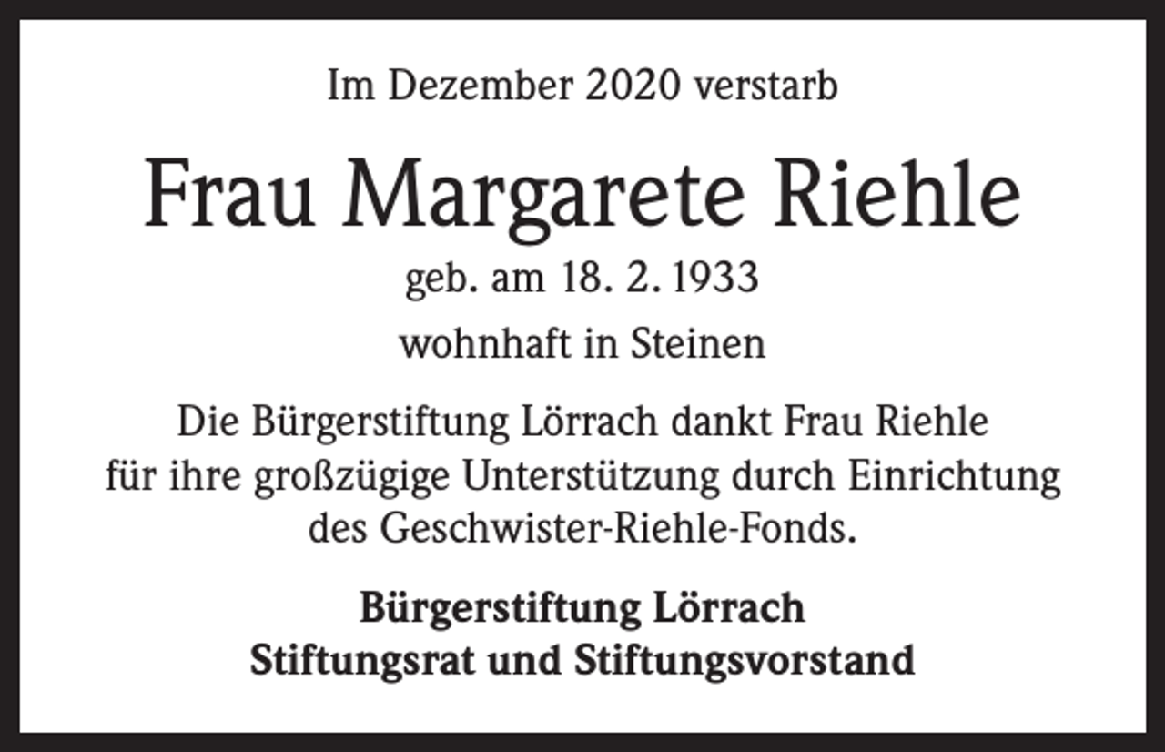 <p>Im Dezember 2020 verstarb</p><p>Frau Margarete Riehle<br />geb. am 18. 2. 1933<br />wohnhaft in Steinen</p><p>Die Bürgerstiftung Lörrach dankt Frau Riehle<br />für ihre großzügige Unterstützung durch Einrichtung<br />des Geschwister-Riehle-Fonds.<br />Bürgerstiftung Lörrach<br />Stiftungsrat und Stiftungsvorstand</p>