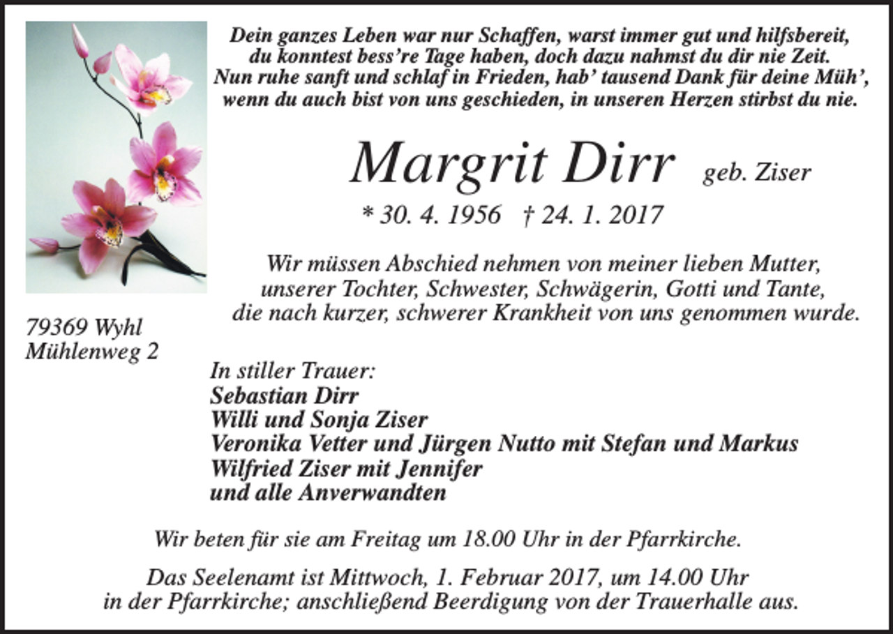 <p>Dein ganzes Leben war nur Schaffen, warst immer gut und hilfsbereit,<br />du konntest bess’re Tage haben, doch dazu nahmst du dir nie Zeit.<br />Nun ruhe sanft und schlaf in Frieden, hab’ tausend Dank für deine Müh’,<br />wenn du auch bist von uns geschieden, in unseren Herzen stirbst du nie.</p><p>Margrit Dirr</p><p>geb. Ziser</p><p>* 30. 4. 1956 † 24. 1. 2019369 Wyhl<br />Mühlenweg 2</p><p>Wir müssen Abschied nehmen von meiner lieben Mutter,<br />unserer Tochter, Schwester, Schwägerin, Gotti und Tante,<br />die nach kurzer, schwerer Krankheit von uns genommen wurde.<br />In stiller Trauer:<br />Sebastian Dirr<br />Willi und Sonja Ziser<br />Veronika Vetter und Jürgen Nutto mit Stefan und Markus<br />Wilfried Ziser mit Jennifer<br />und alle Anverwandten</p><p>Wir beten für sie am Freitag um 18.00 Uhr in der Pfarrkirche.</p><p>Das Seelenamt ist Mittwoch, 1. Februar 2017, um 14.00 Uhr<br />in der Pfarrkirche; anschließend Beerdigung von der Trauerhalle aus.</p>