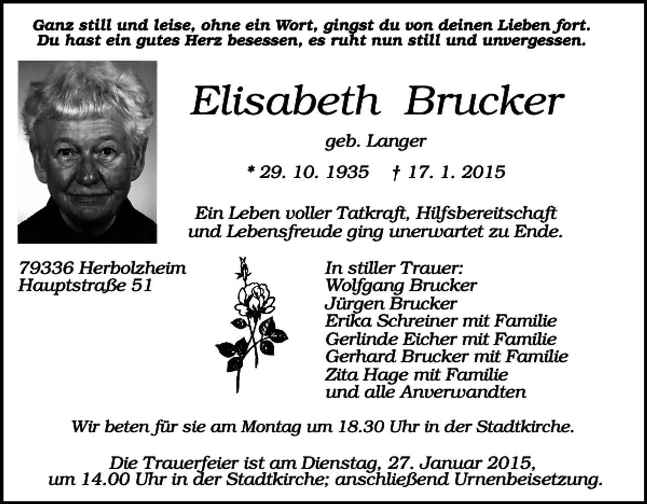 <p>Ganz still und leise, ohne ein Wort, gingst du von deinen Lieben fort.<br />Du hast ein gutes Herz besessen, es ruht nun still und unvergessen.</p><p>Elisabeth Brucker<br />geb. Langer<br />* 29. 10. 1935</p><p>† 17. 1. 2015</p><p>Ein Leben voller Tatkraft, Hilfsbereitschaft<br />und Lebensfreude ging unerwartet zu Ende.<br />79336 Herbolzheim<br />Hauptstraße 51</p><p>In stiller Trauer:<br />Wolfgang Brucker<br />Jürgen Brucker<br />Erika Schreiner mit Familie<br />Gerlinde Eicher mit Familie<br />Gerhard Brucker mit Familie<br />Zita Hage mit Familie<br />und alle Anverwandten</p><p>Wir beten für sie am Montag um 18.30 Uhr in der Stadtkirche.</p><p>Die Trauerfeier ist am Dienstag, 27. Januar 2015,<br />um 14.00 Uhr in der Stadtkirche; anschließend Urnenbeisetzung.</p>