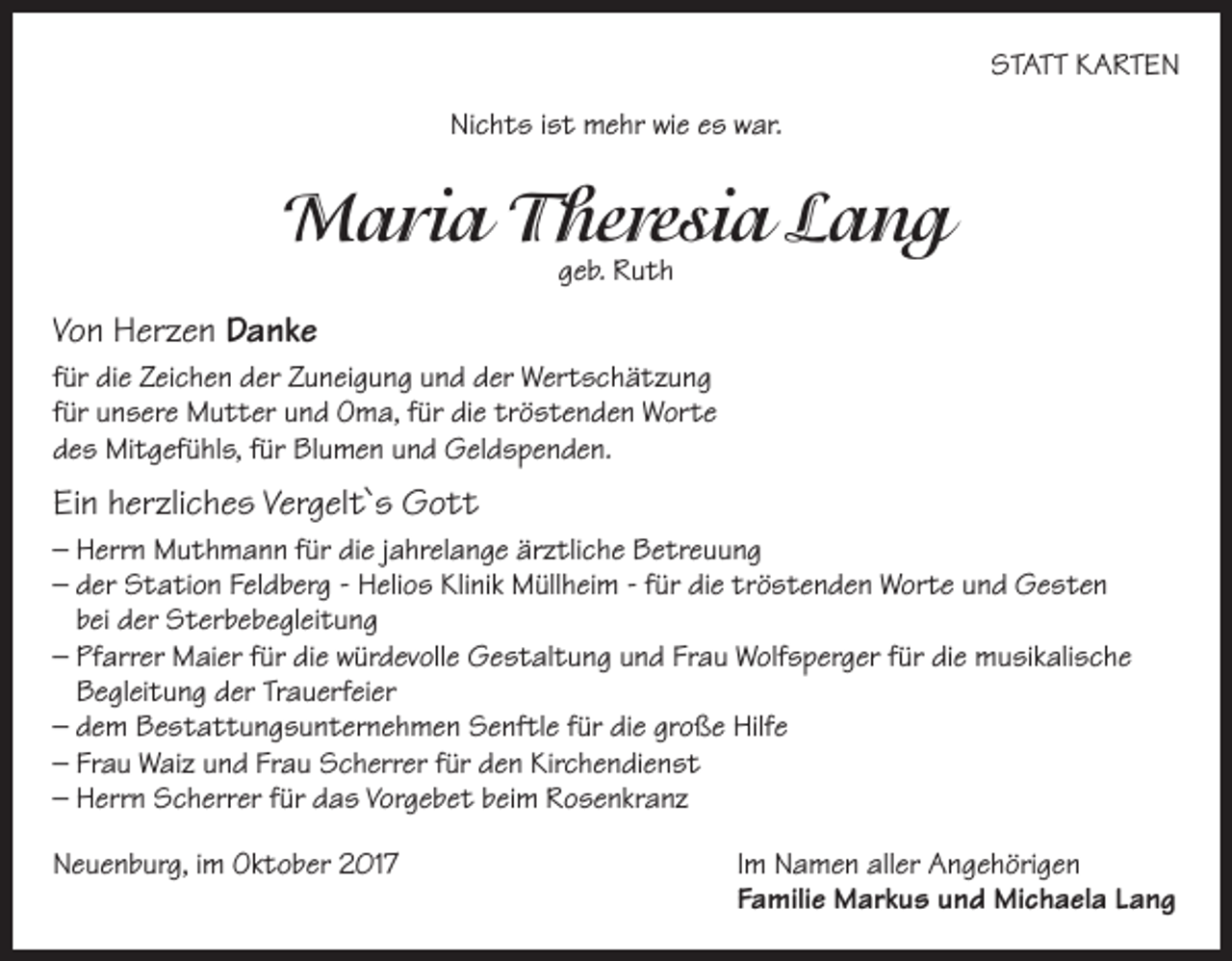 <p>STATT KARTEN<br />Nichts ist mehr wie es war.</p><p>Maria Theresia Lang<br />geb. Ruth</p><p>Von Herzen Danke<br />für die Zeichen der Zuneigung und der Wertschätzung<br />für unsere Mutter und Oma, für die tröstenden Worte<br />des Mitgefühls, für Blumen und Geldspenden.</p><p>Ein herzliches Vergelt`s Gott<br />– Herrn Muthmann für die jahrelange ärztliche Betreuung<br />– der Station Feldberg - Helios Klinik Müllheim - für die tröstenden Worte und Gesten<br />bei der Sterbebegleitung<br />– Pfarrer Maier für die würdevolle Gestaltung und Frau Wolfsperger für die musikalische<br />Begleitung der Trauerfeier<br />– dem Bestattungsunternehmen Senftle für die große Hilfe<br />– Frau Waiz und Frau Scherrer für den Kirchendienst<br />– Herrn Scherrer für das Vorgebet beim Rosenkranz<br />Neuenburg, im Oktober 2017</p><p>Im Namen aller Angehörigen<br />Familie Markus und Michaela Lang</p>