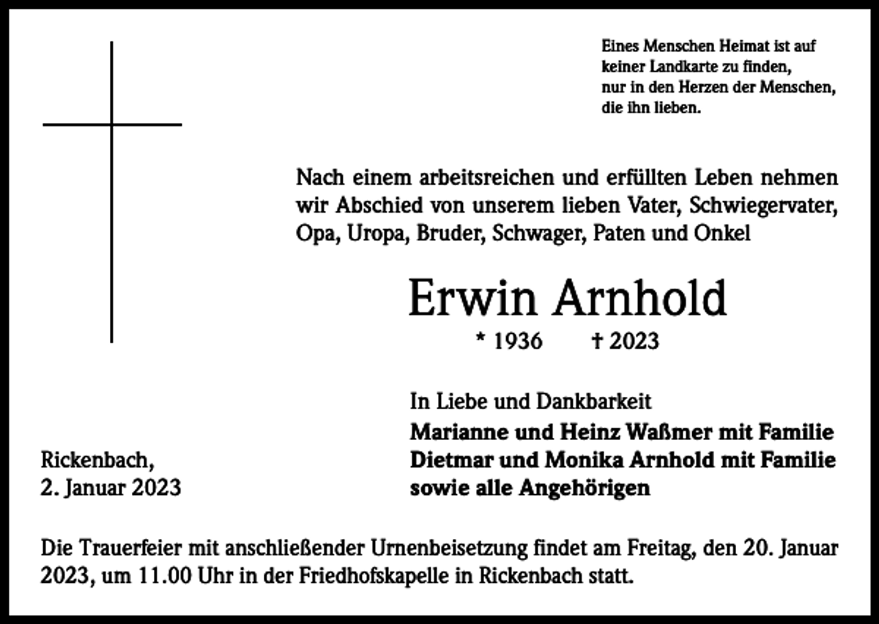 <p>Eines Menschen Heimat ist auf<br />keiner Landkarte zu finden,<br />nur in den Herzen der Menschen,<br />die ihn lieben.</p><p>Nach einem arbeitsreichen und erfüllten Leben nehmen<br />wir Abschied von unserem lieben Vater, Schwiegervater,<br />Opa, Uropa, Bruder, Schwager, Paten und Onkel</p><p>Erwin Arnhold<br />* 1936 † 2023</p><p>Rickenbach,<br />2. Januar 2023</p><p>In Liebe und Dankbarkeit<br />Marianne und Heinz Waßmer mit Familie<br />Dietmar und Monika Arnhold mit Familie<br />sowie alle Angehörigen</p><p>Die Trauerfeier mit anschließender Urnenbeisetzung findet am Freitag, den 20. Januar<br />2023, um 11.00 Uhr in der Friedhofskapelle in Rickenbach statt.</p>