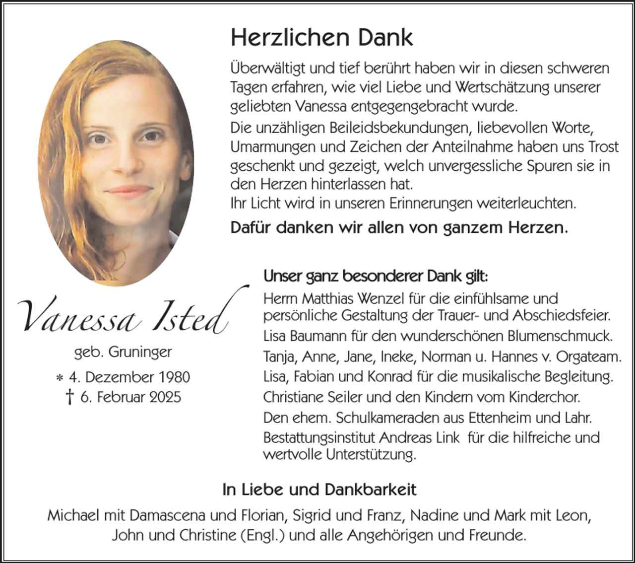 <p>Herzlichen Dank<br />Überwältigt und tief berührt haben wir in diesen schweren<br />Tagen erfahren, wie viel Liebe und Wertschätzung unserer<br />geliebten Vanessa entgegengebracht wurde.<br />Die unzähligen Beileidsbekundungen, liebevollen Worte,<br />Umarmungen und Zeichen der Anteilnahme haben uns Trost<br />geschenkt und gezeigt, welch unvergessliche Spuren sie in<br />den Herzen hinterlassen hat.<br />Ihr Licht wird in unseren Erinnerungen weiterleuchten.</p><p>Dafür danken wir allen von ganzem Herzen.</p><p>Vanessa Isted<br />geb. Gruninger</p><p>* 4. Dezember 1980<br />† 6. Februar 2025</p><p>Unser ganz besonderer Dank gilt:<br />Herrn Matthias Wenzel für die einfühlsame und<br />persönliche Gestaltung der Trauer- und Abschiedsfeier.<br />Lisa Baumann für den wunderschönen Blumenschmuck.<br />Tanja, Anne, Jane, Ineke, Norman u. Hannes v. Orgateam.<br />Lisa, Fabian und Konrad für die musikalische Begleitung.<br />Christiane Seiler und den Kindern vom Kinderchor.<br />Den ehem. Schulkameraden aus Ettenheim und Lahr.<br />Bestattungsinstitut Andreas Link für die hilfreiche und<br />wertvolle Unterstützung.</p><p>In Liebe und Dankbarkeit<br />Michael mit Damascena und Florian, Sigrid und Franz, Nadine und Mark mit Leon,<br />John und Christine (Engl.) und alle Angehörigen und Freunde.</p>