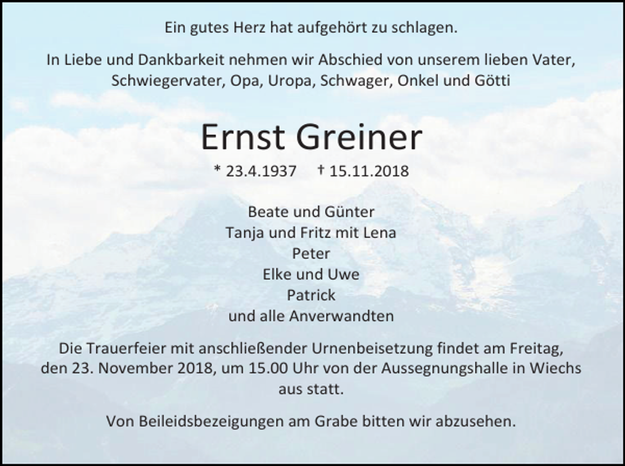 <p>Ein gutes Herz hat aufgehört zu schlagen.<br />In Liebe und Dankbarkeit nehmen wir Abschied von unserem lieben Vater,<br />Schwiegervater, Opa, Uropa, Schwager, Onkel und Götti</p><p>Ernst Greiner<br />* 23.4.193</p><p>† 15.11.2018</p><p>Beate und Günter<br />Tanja und Fritz mit Lena<br />Peter<br />Elke und Uwe<br />Patrick<br />und alle Anverwandten<br />Die Trauerfeier mit anschließender Urnenbeisetzung findet am Freitag,<br />den 23. November 2018, um 15.00 Uhr von der Aussegnungshalle in Wiechs<br />aus statt.<br />Von Beileidsbezeigungen am Grabe bitten wir abzusehen.</p>