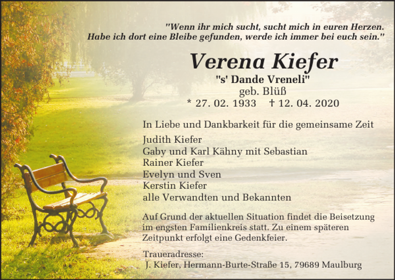 <p>"Wenn ihr mich sucht, sucht mich in euren Herzen.<br />Habe ich dort eine Bleibe gefunden, werde ich immer bei euch sein."</p><p>Verena Kiefer<br />"s' Dande Vreneli"<br />geb. Blüß<br />* 27. 02. 1933 † 12. 04. 2020<br />In Liebe und Dankbarkeit für die gemeinsame Zeit<br />Judith Kiefer<br />Gaby und Karl Kähny mit Sebastian<br />Rainer Kiefer<br />Evelyn und Sven<br />Kerstin Kiefer<br />alle Verwandten und Bekannten<br />Auf Grund der aktuellen Situation findet die Beisetzung<br />im engsten Familienkreis statt. Zu einem späteren<br />Zeitpunkt erfolgt eine Gedenkfeier.<br />Traueradresse:<br />J. Kiefer, Hermann-Burte-Straße 15, 79689 Maulburg</p>