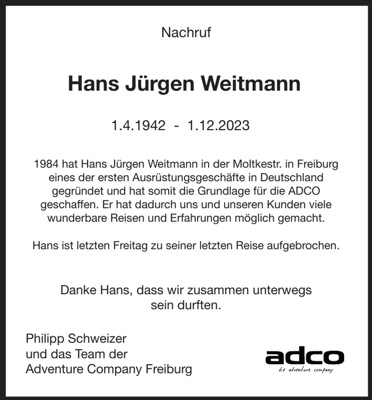 <p>Nachruf</p><p>Hans Jürgen Weitmann<br />1.4.1942 - 1.12.2023<br />1984 hat Hans Jürgen Weitmann in der Moltkestr. in Freiburg<br />eines der ersten Ausrüstungsgeschäfte in Deutschland<br />gegründet und hat somit die Grundlage für die ADCO<br />geschaffen. Er hat dadurch uns und unseren Kunden viele<br />wunderbare Reisen und Erfahrungen möglich gemacht.<br />Hans ist letzten Freitag zu seiner letzten Reise aufgebrochen.</p><p>Danke Hans, dass wir zusammen unterwegs<br />sein durften.<br />Philipp Schweizer<br />und das Team der<br />Adventure Company Freiburg</p>