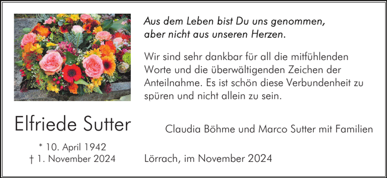 <p>Wir sind sehr dankbar für all die mitfühlenden<br />Worte und die überwältigenden Zeichen der<br />Anteilnahme. Es ist schön diese Verbundenheit zu<br />spüren und nicht allein zu sein.</p><p>Elfriede Sutter<br />* 10. April 1942<br />† 1. November 2024</p><p>Claudia Böhme und Marco Sutter mit Familien<br />Lörrach, im November 2024</p>