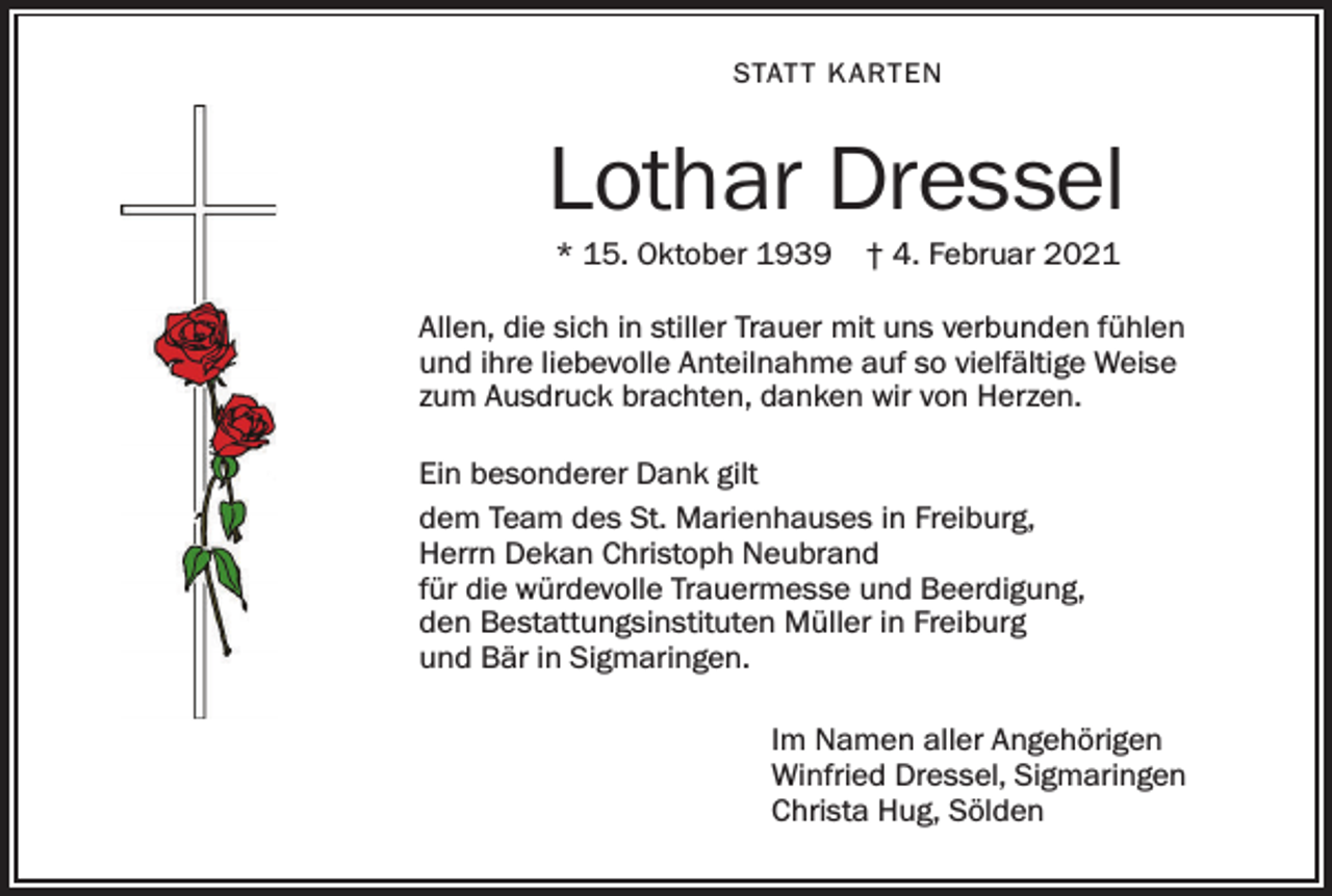 <p>STAT T K ARTEN</p><p>Lothar Dressel<br />* 15. Oktober 1939</p><p>† 4. Februar 2021</p><p>Allen, die sich in stiller Trauer mit uns verbunden fühlen<br />und ihre liebevolle Anteilnahme auf so vielfältige Weise<br />zum Ausdruck brachten, danken wir von Herzen.<br />Ein besonderer Dank gilt<br />dem Team des St. Marienhauses in Freiburg,<br />Herrn Dekan Christoph Neubrand<br />für die würdevolle Trauermesse und Beerdigung,<br />den Bestattungsinstituten Müller in Freiburg<br />und Bär in Sigmaringen.<br />Im Namen aller Angehörigen<br />Winfried Dressel, Sigmaringen<br />Christa Hug, Sölden</p>