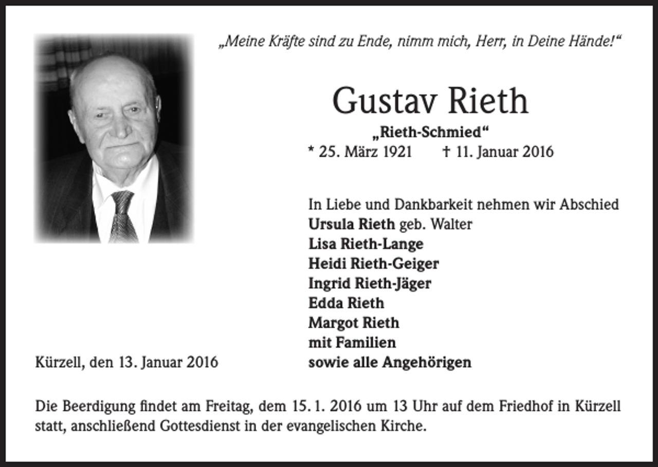 <p>„Meine Kräfte sind zu Ende, nimm mich, Herr, in Deine Hände!“</p><p>Gustav Rieth</p><p>„Rieth-Schmied“<br />* 25. März 1921<br />† 11. Januar 2016</p><p>Kürzell, den 13. Januar 2016</p><p>In Liebe und Dankbarkeit nehmen wir Abschied<br />Ursula Rieth geb. Walter<br />Lisa Rieth-Lange<br />Heidi Rieth-Geiger<br />Ingrid Rieth-Jäger<br />Edda Rieth<br />Margot Rieth<br />mit Familien<br />sowie alle Angehörigen</p><p>Die Beerdigung findet am Freitag, dem 15. 1. 2016 um 13 Uhr auf dem Friedhof in Kürzell<br />statt, anschließend Gottesdienst in der evangelischen Kirche.</p>