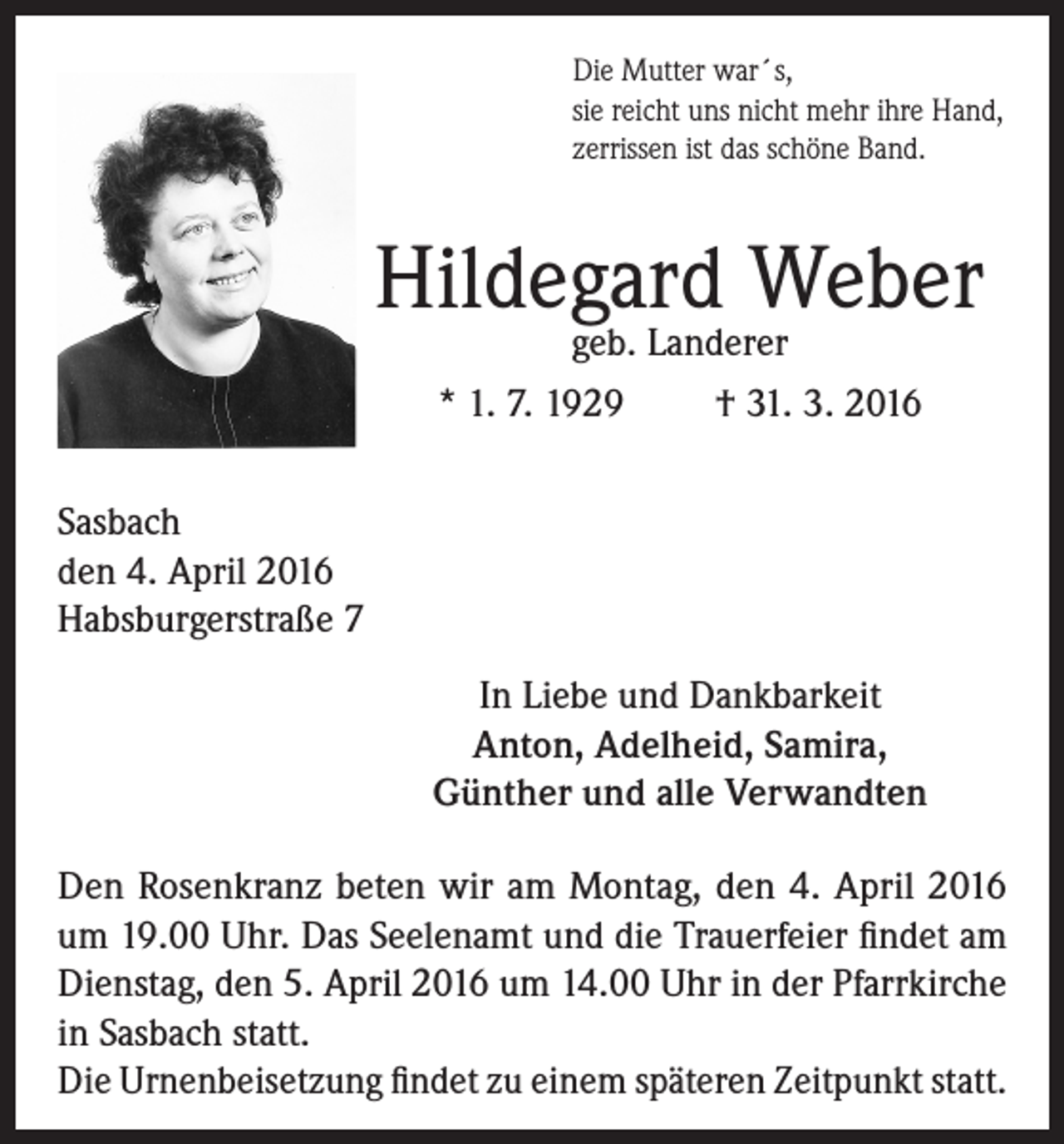 <p>Die Mutter war´s,<br />sie reicht uns nicht mehr ihre Hand,<br />zerrissen ist das schöne Band.</p><p>Hildegard Weber<br />geb. Landerer<br />* 1. 7. 1929<br />† 31. 3. 2016</p><p>Sasbach<br />den 4. April 2016<br />Habsburgerstraße 7<br />In Liebe und Dankbarkeit<br />Anton, Adelheid, Samira,<br />Günther und alle Verwandten<br />Den Rosenkranz beten wir am Montag, den 4. April 2016<br />um 19.00 Uhr. Das Seelenamt und die Trauerfeier findet am<br />Dienstag, den 5. April 2016 um 14.00 Uhr in der Pfarrkirche<br />in Sasbach statt.<br />Die Urnenbeisetzung findet zu einem späteren Zeitpunkt statt.</p>
